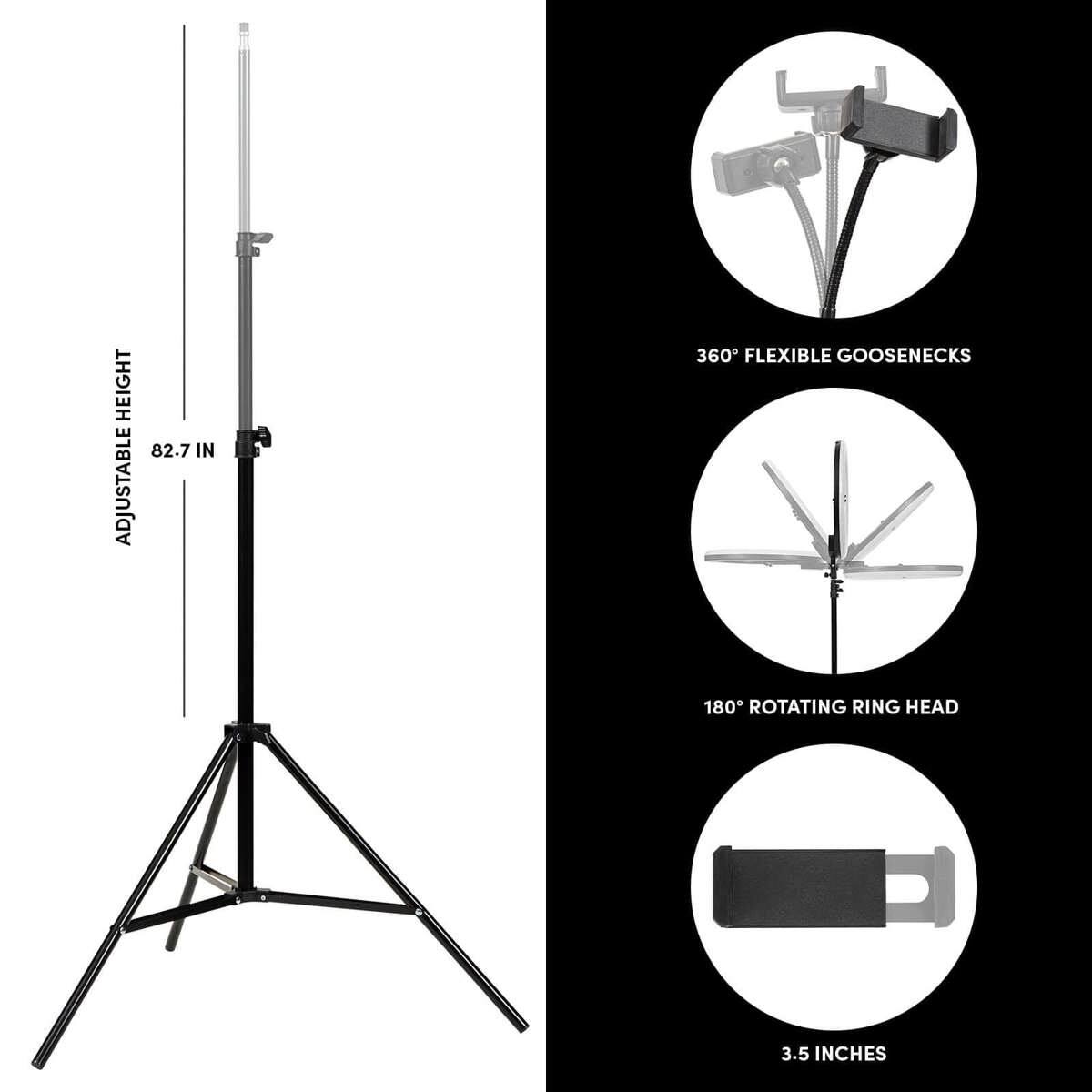 HEIGHT 82.7 IN  
ADJUSTABLE 360 FLEXIBLE GOOSENECKS  
180 ROTATING RING HEAD  
3.5 INCHES