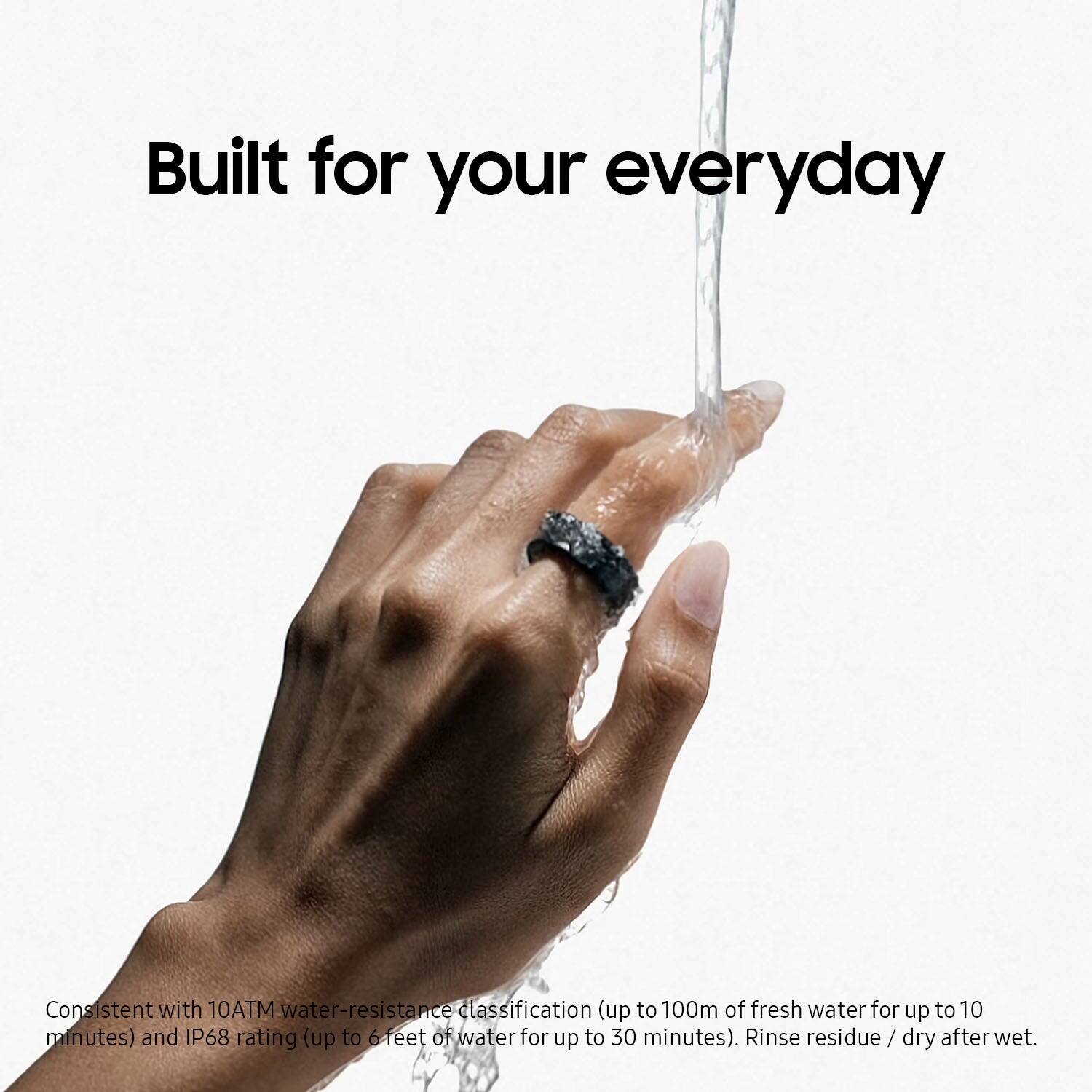 Built for your everyday, the ring is consistent with a 10ATM water-resistance classification, which allows for up to 100m of fresh water for up to 10 minutes. Additionally, the ring has an IP68 rating, meaning it can withstand up to 6 feet of water for up to 30 minutes. To maintain the ring's functionality and appearance, it is recommended to rinse any residue and dry it after use.
