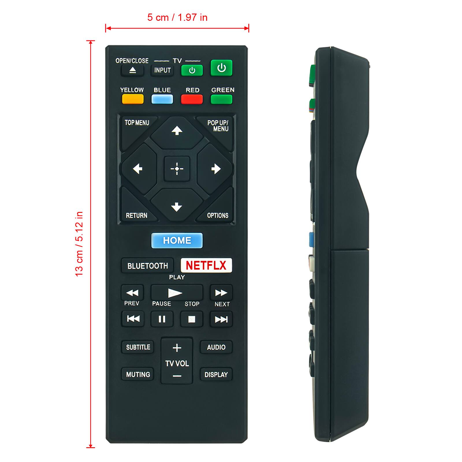 5 cm / 1.97 in

OPEN/CLOSE TV INPUT YELLOW BLUE RED GREEN TOP MENU POP UP/ MENU

12 cm / 5.12 in

13 cm

RETURN OPTIONS HOME BLUETOOTH NETFLX PLAY PREV PAUSE STOP NEXT K SUBTITLE + AUDIO MUTING TVVOL I DISPLAY