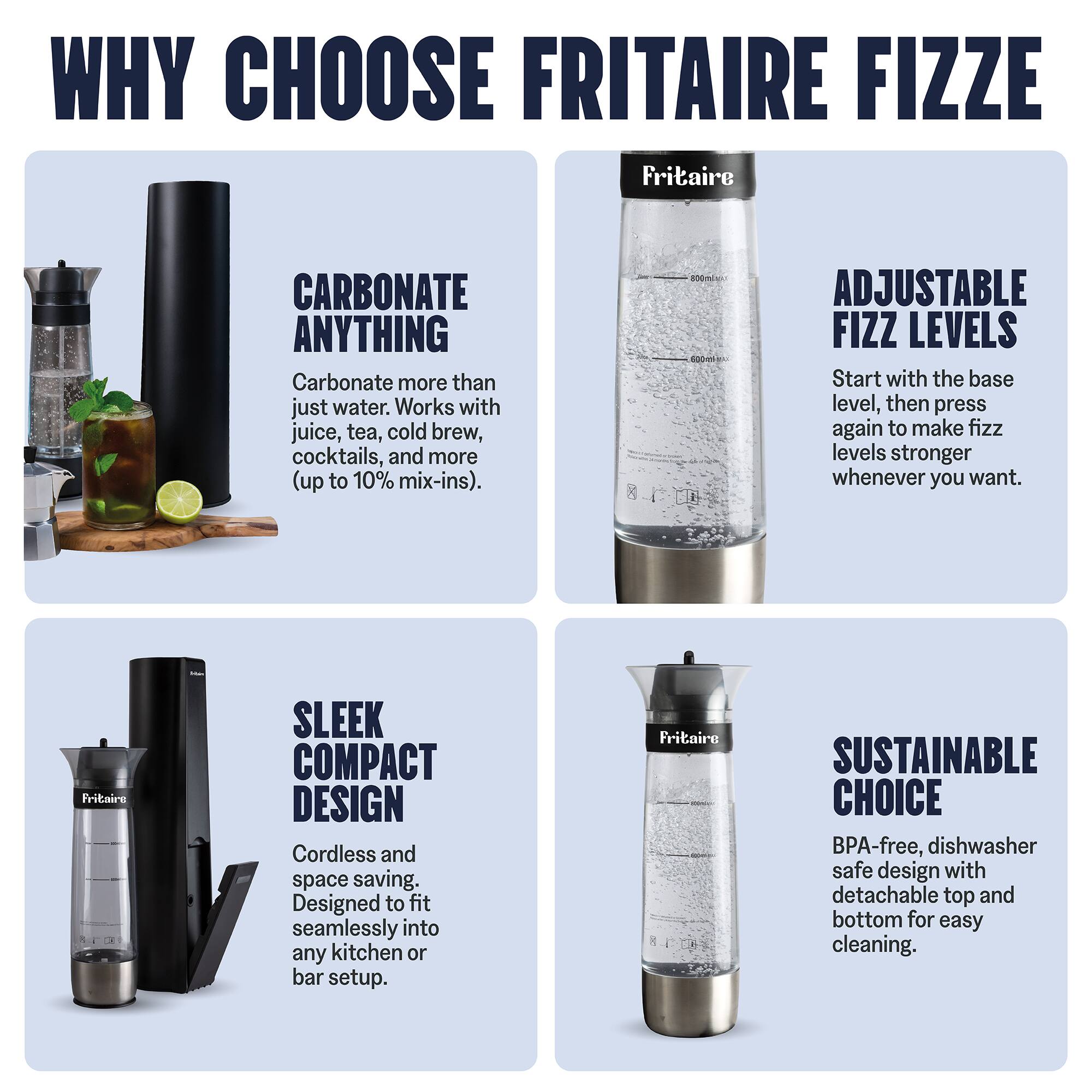 WHY CHOOSE FRITAIRE FIZZE

CARBONATE ANYTHING
Carbonate more than just water. Works with juice, tea, cold brew, cocktails, and more (up to 10% mix-ins).

ADJUSTABLE FIZZ LEVELS
Start with the base level, then press again to make fizz levels stronger whenever you want.

SLEEK COMPACT DESIGN
Cordless and space saving. Designed to fit seamlessly into any kitchen or bar setup.

SUSTAINABLE CHOICE
BPA-free, dishwasher safe design with detachable top and bottom for easy cleaning.