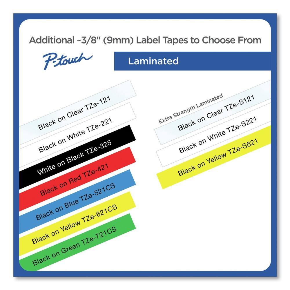Additional ~3/8" (9mm) Label Tapes to Choose From

P-touch

Laminated

- Black on Clear TZe-121
- White on Black TZe-221
- Black on White TZe-325
- Black on Red TZe-421
- Black on Blue TZe-521CS
- Black on Yellow TZe-621CS
- Black on Green TZe-721CS

Extra Strength Laminated

- Black on Clear TZe-S121
- Black on White TZe-S221
- Black on Yellow TZe-S621
