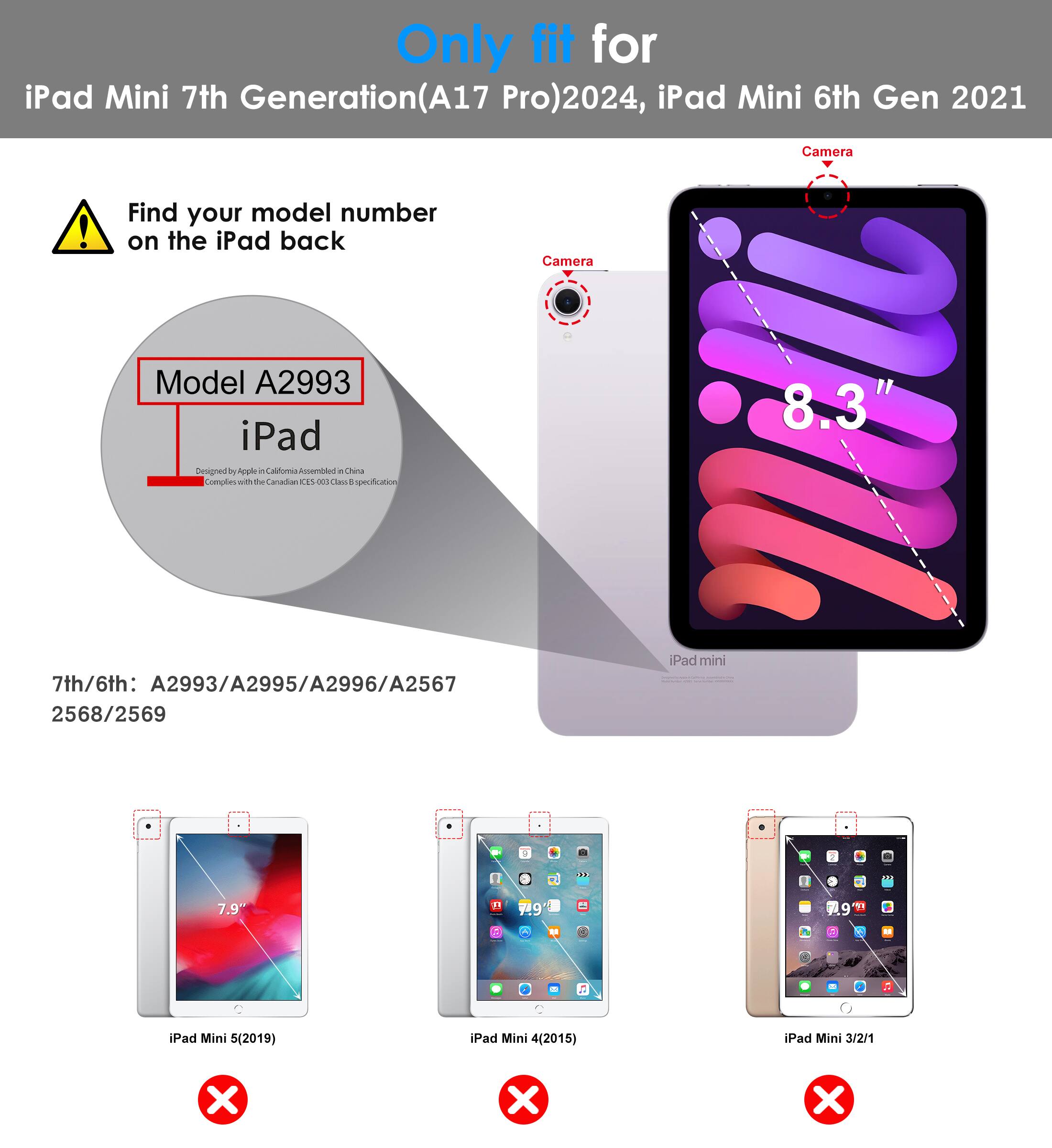 Only fit for iPad Mini 7th Generation (A17 Pro) 2024, iPad Mini 6th Gen 2021

Find your model number on the iPad back

Model A2993

7th/6th: A2993/A2995/A2996/A2567 2568/2569

iPad Mini 5 (2019) ❌
iPad Mini 4 (2015) ❌
iPad Mini 3/2/1 ❌

Camera

8.3"