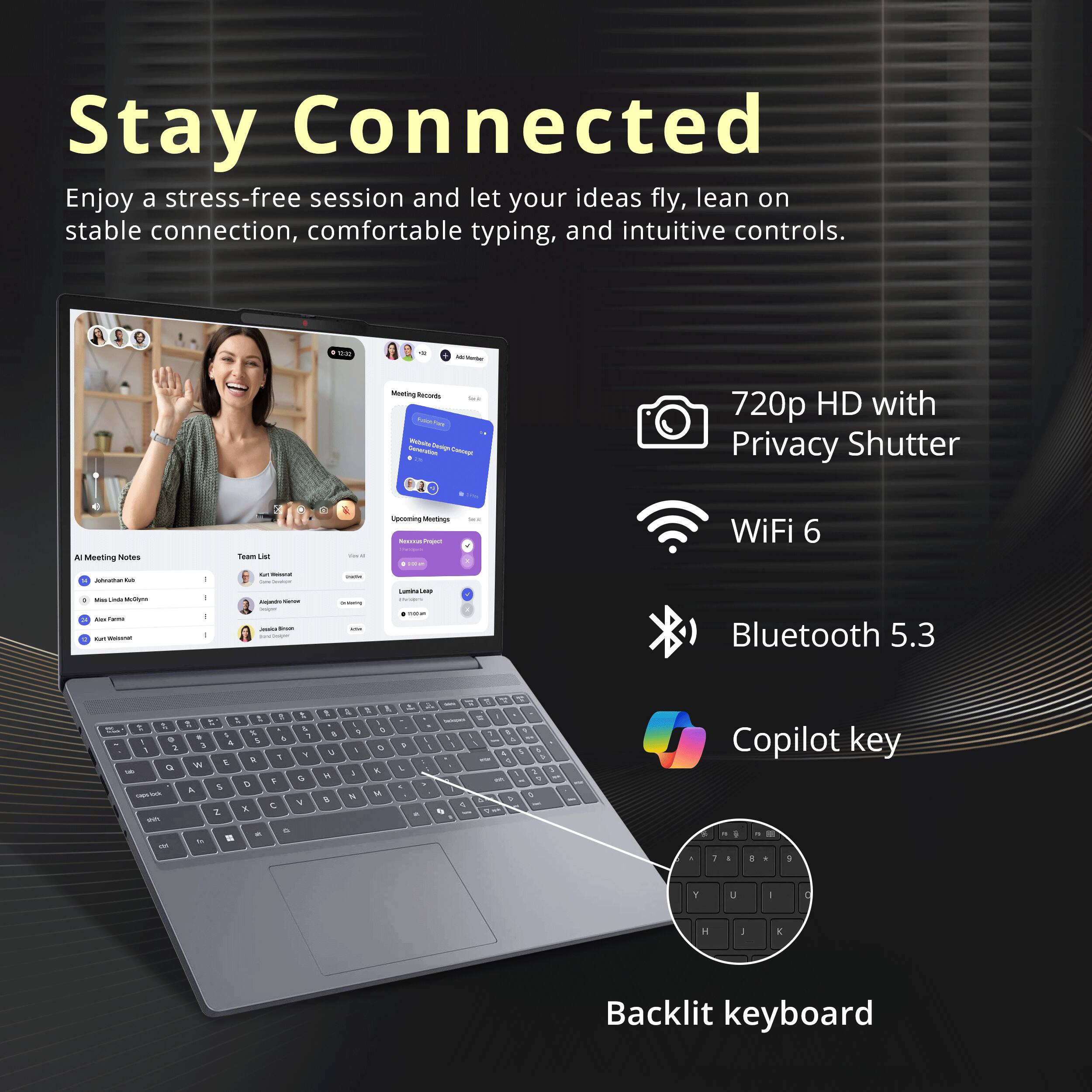 Stay Connected

Enjoy a stress-free session and let your ideas fly, lean on stable connection, comfortable typing, and intuitive controls.

- 720p HD with Privacy Shutter
- WiFi 6
- Bluetooth 5.3
- Copilot key
- Backlit keyboard