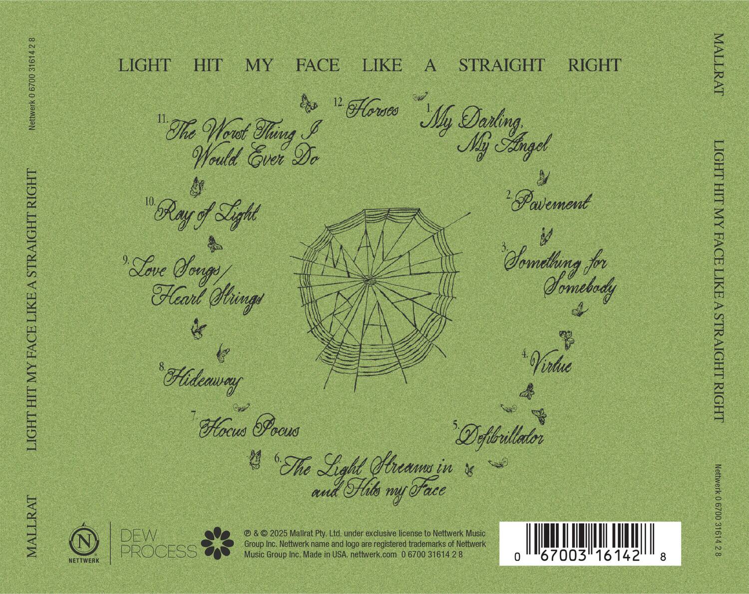 **Front Cover:**

- LIGHT HIT MY FACE LIKE A STRAIGHT RIGHT

**Back Cover:**

- LIGHT HIT MY FACE LIKE A STRAIGHT RIGHT

- 11. The Worst Thing I Would Ever Do
- 12. Horses
- 1. My Darling
- 2. Pavement
- 10. Ray of Light
- 3. Something for Somebody
- 9. Love Songs Heart Strings
- 4. Virtue
- 8. Hideaway
- 7. Hocus Pocus
- 6. The Light Streams in and Hits my Face
- 5. Defibrillator

- © & ™ 2025 Mallrat Pty. Ltd. under exclusive license to Nettwerk Music Group Inc. Nettwerk name and logo are registered trademarks of Nettwerk Music Group Inc. Made in USA. nettwerk.com 0 6700 31614 2 8

- NETTWERK
- DEW PROCESS
- MALLRAT

- Barcode: 0 67003 16142 8

- Network 0 6700 3