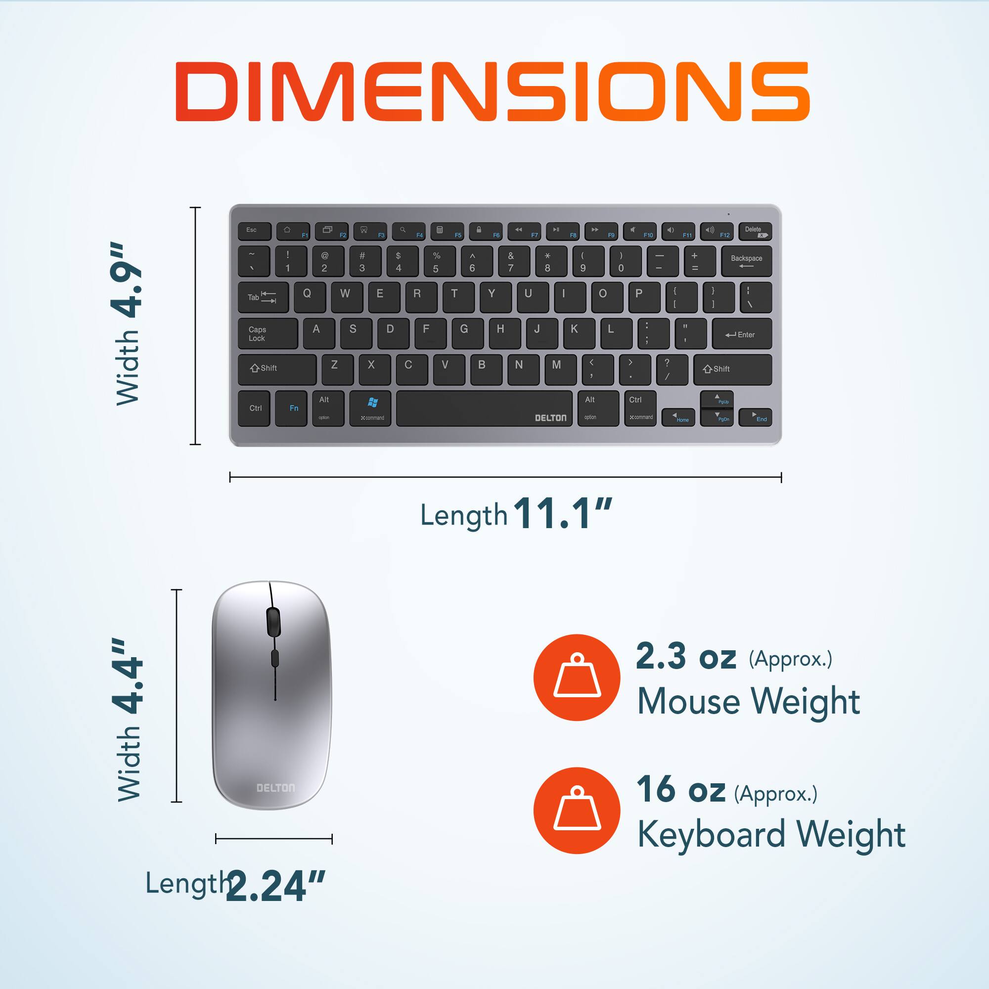 DIMENSIONS
Width 4.9"
Length 11.1"
Width 4.4"
Length 2.24"
2.3 oz (Approx.) Mouse Weight
16 oz (Approx.) Keyboard Weight