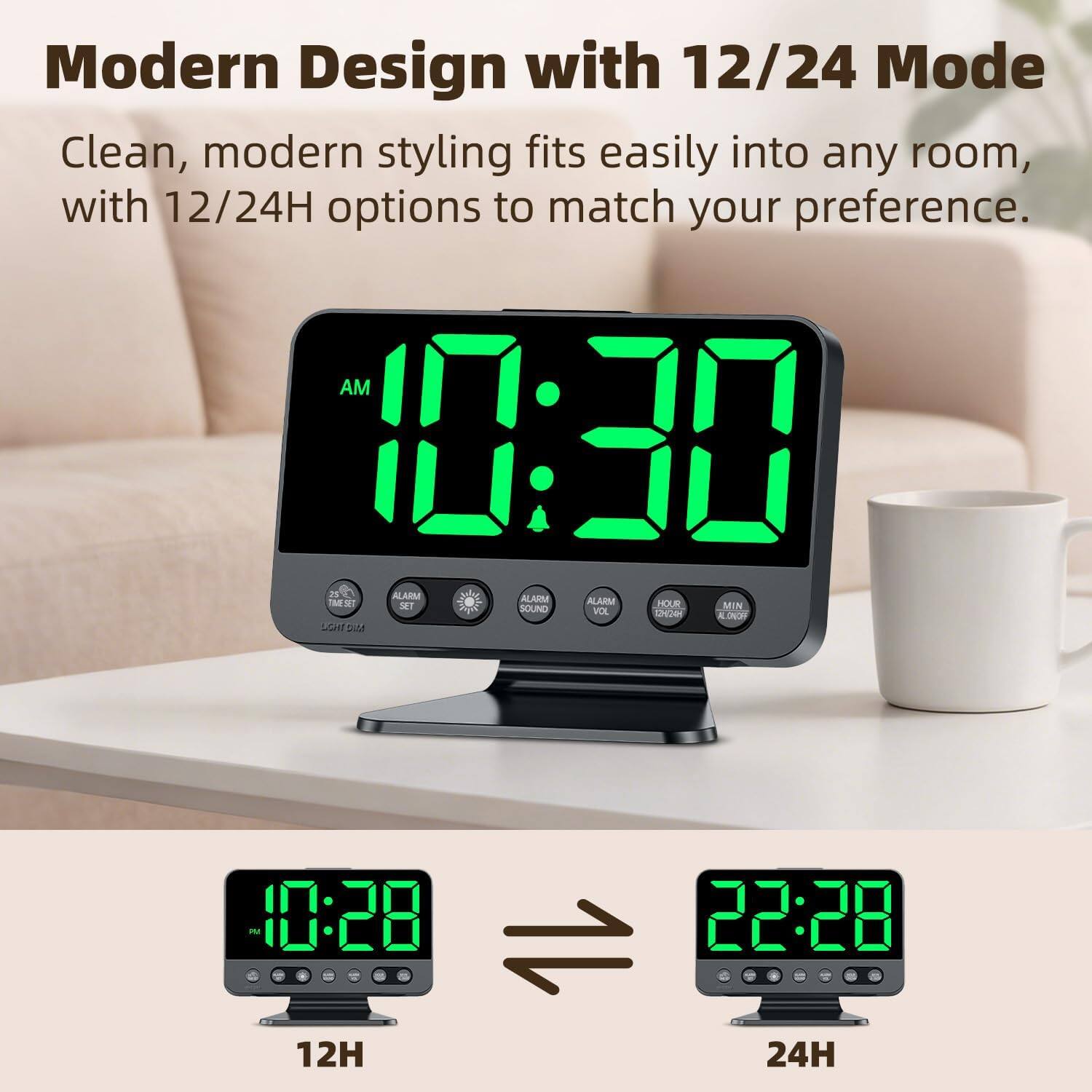 Modern Design with 12/24 Mode

Clean, modern styling fits easily into any room, with 12/24H options to match your preference.

AM 10:30

ALARM ALARM ALARM

M2 SET HOUR MIN SOUND VOL HO ALONO LGHZ

10:28 22:28

12H 24H