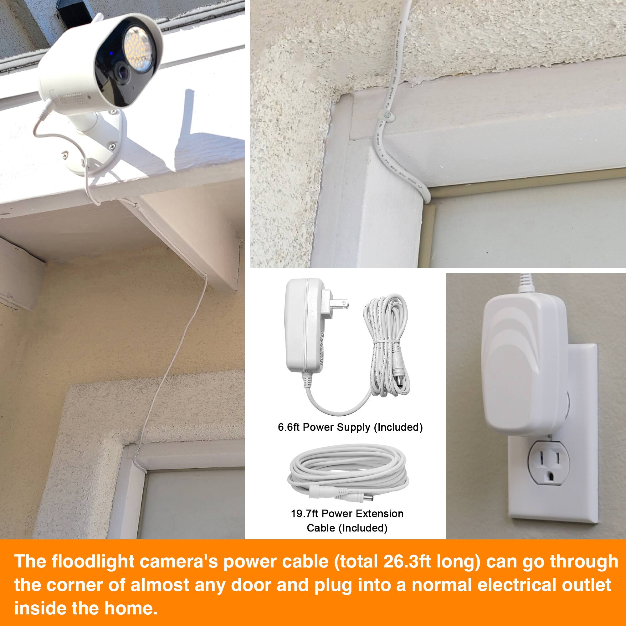 The floodlight camera's power cable (total 26.3ft long) can go through the corner of almost any door and plug into a normal electrical outlet inside the home. It includes a 6.6ft power supply and a 19.7ft power extension cable.