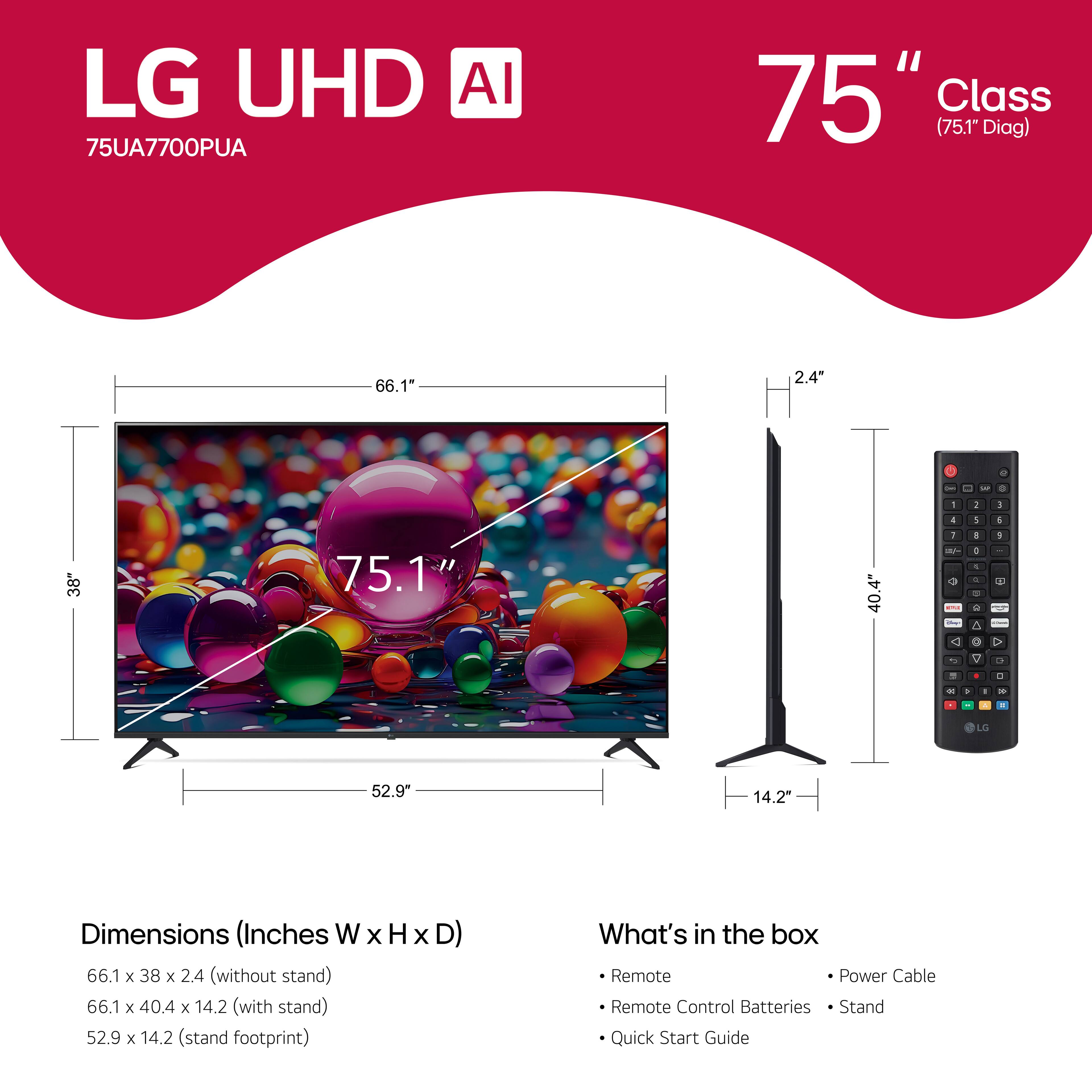 LG UHD AI 75UA7700PUA 75" Class (75.1" Diag) 66.1" 2.4" - - 9 . 1 5 1 4 1 1 38" 75.1 40.4 - M  C 1 - - -e - E A O 1 - > d 0 . - C - . - . LG 52.9" 14.2" Dimensions (Inches W x H x D) 66.1 x 38 x 2.4 (without stand) 66.1 x 40.4 x 14.2 (with stand) 52.9 x 14.2 (stand footprint) What's in the box Remote Power Cable Remote Control Batteries Stand Quick Start Guide