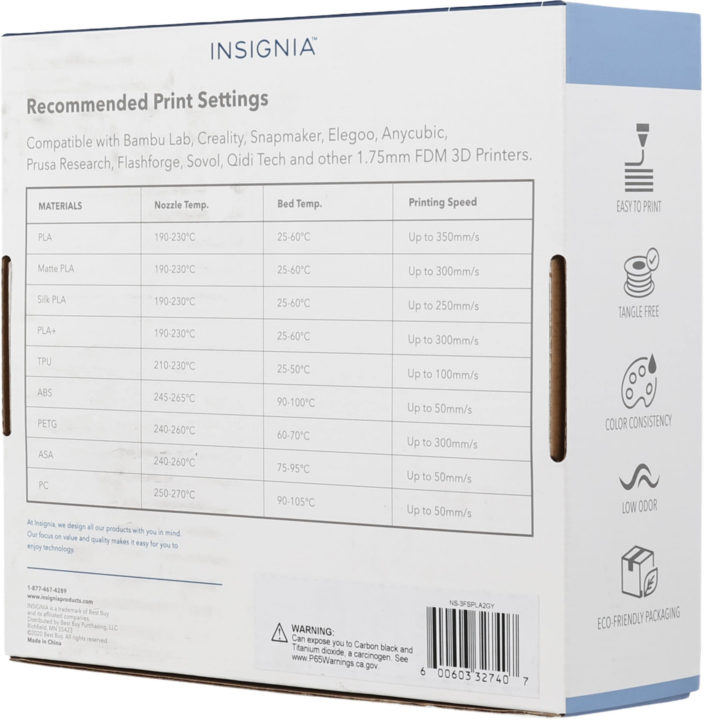 INSIGNIA™

Recommended Print Settings

Compatible with Bambu Lab, Creality, Snapmaker, Elegoo, Anycubic, Prusa Research, Flashforge, Sovol, Qidi Tech and other 1.75mm FDM 3D Printers.

| MATERIALS | Nozzle Temp. | Bed Temp. | Printing Speed |
|-----------|--------------|-----------|---------------|
| PLA       | 190-230°C    | 25-60°C   | Up to 350mm/s  |
| Matte PLA | 190-230°C    | 25-60°C   | Up to 300mm/s  |
| Silk PLA  | 190-230°C    | 25-60°C   | Up to 250mm/s  |
| PLA+      | 190-230°C    | 25-60°C   | Up to 300mm/s  |
| TPU       | 210-230°C    | 25-50°C   | Up to 100mm/s 