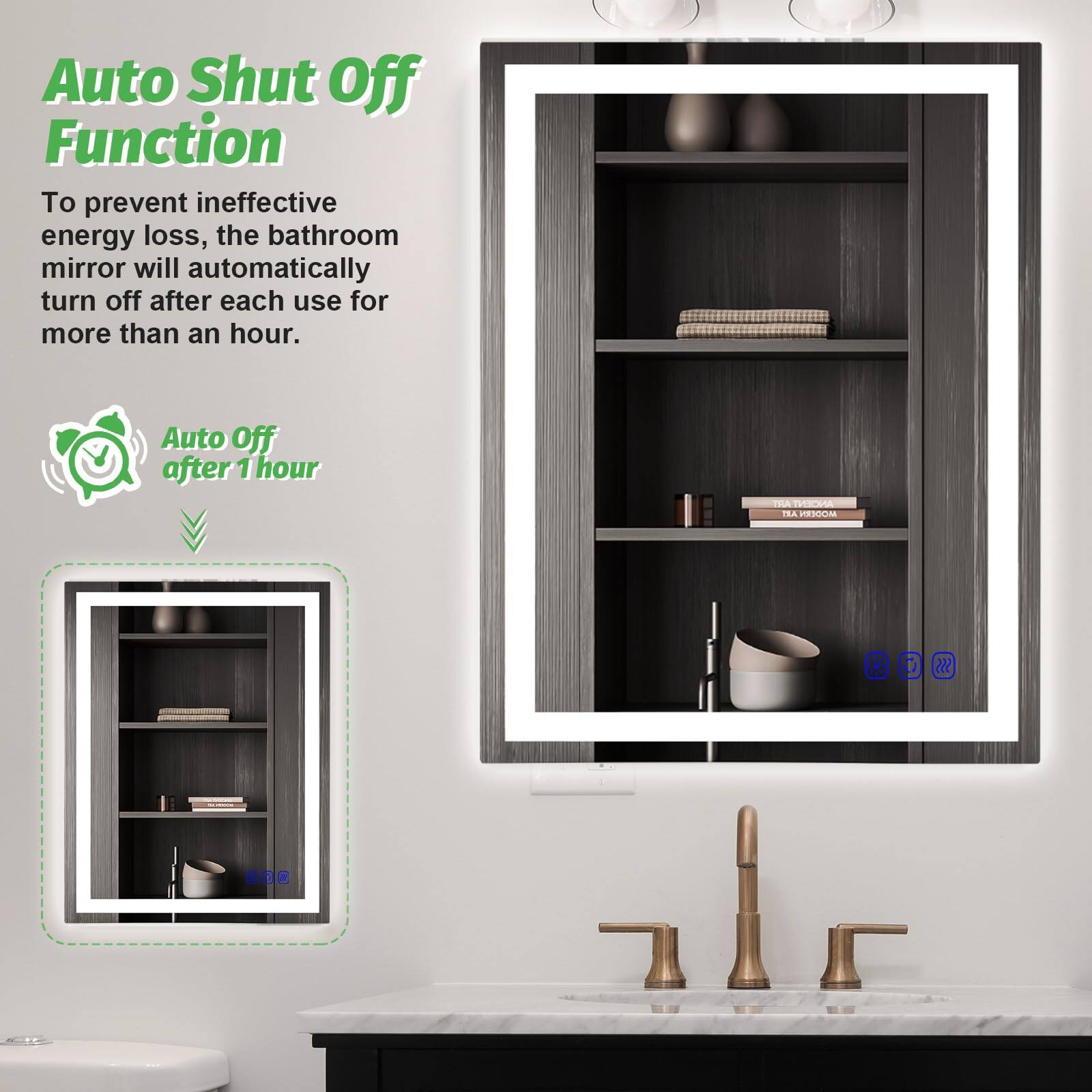 Auto Shut Off Function

To prevent ineffective energy loss, the bathroom mirror will automatically turn off after each use for more than an hour.

Auto Off after 1 hour