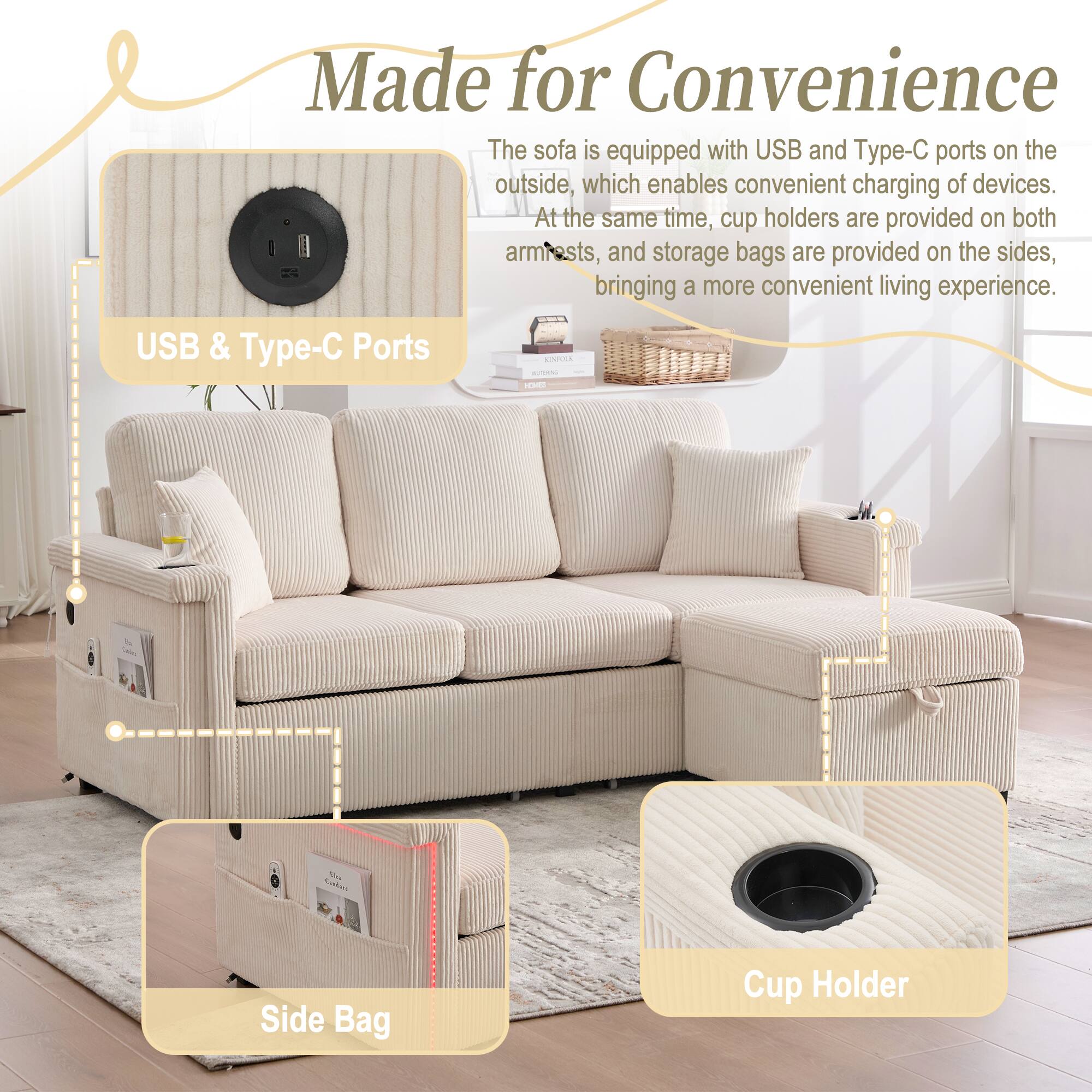 Made for Convenience

The sofa is equipped with USB and Type-C ports on the outside, which enables convenient charging of devices. At the same time, cup holders are provided on both armrests, and storage bags are provided on the sides, bringing a more convenient living experience.

USB & Type-C Ports

Side Bag

Cup Holder