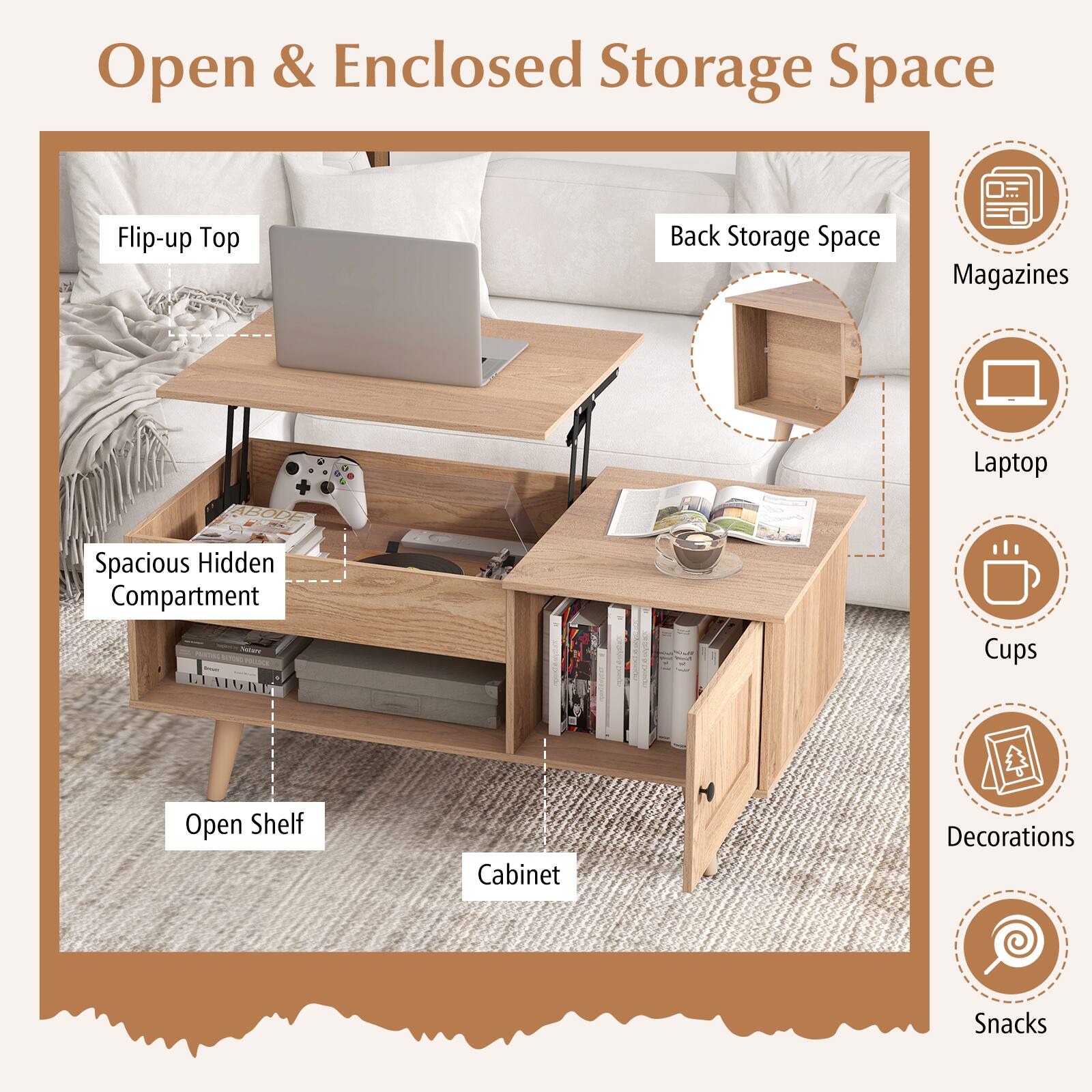 Open & Enclosed Storage Space

Flip-up Top
Back Storage Space
Magazines
Laptop
Cups
Open Shelf
Cabinet
Decorations
Snacks
Spacious Hidden Compartment