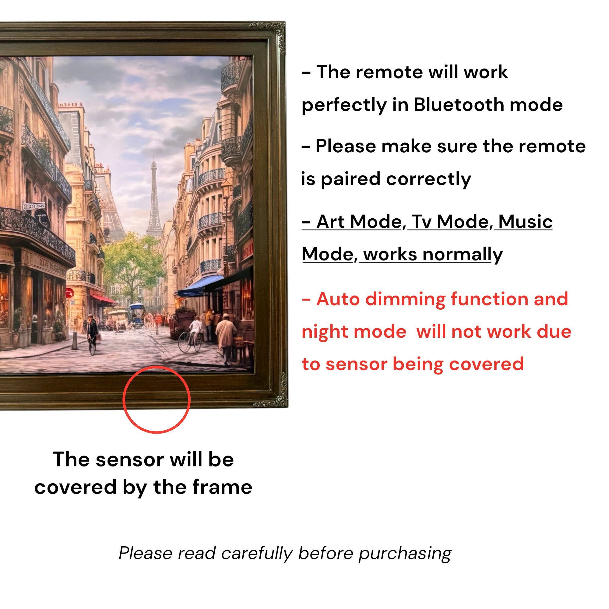 - The remote will work perfectly in Bluetooth mode
- Please make sure the remote is paired correctly
- Art Mode, Tv Mode, Music Mode, works normally
- Auto dimming function and night mode will not work due to sensor being covered
- The sensor will be covered by the frame
- Please read carefully before purchasing