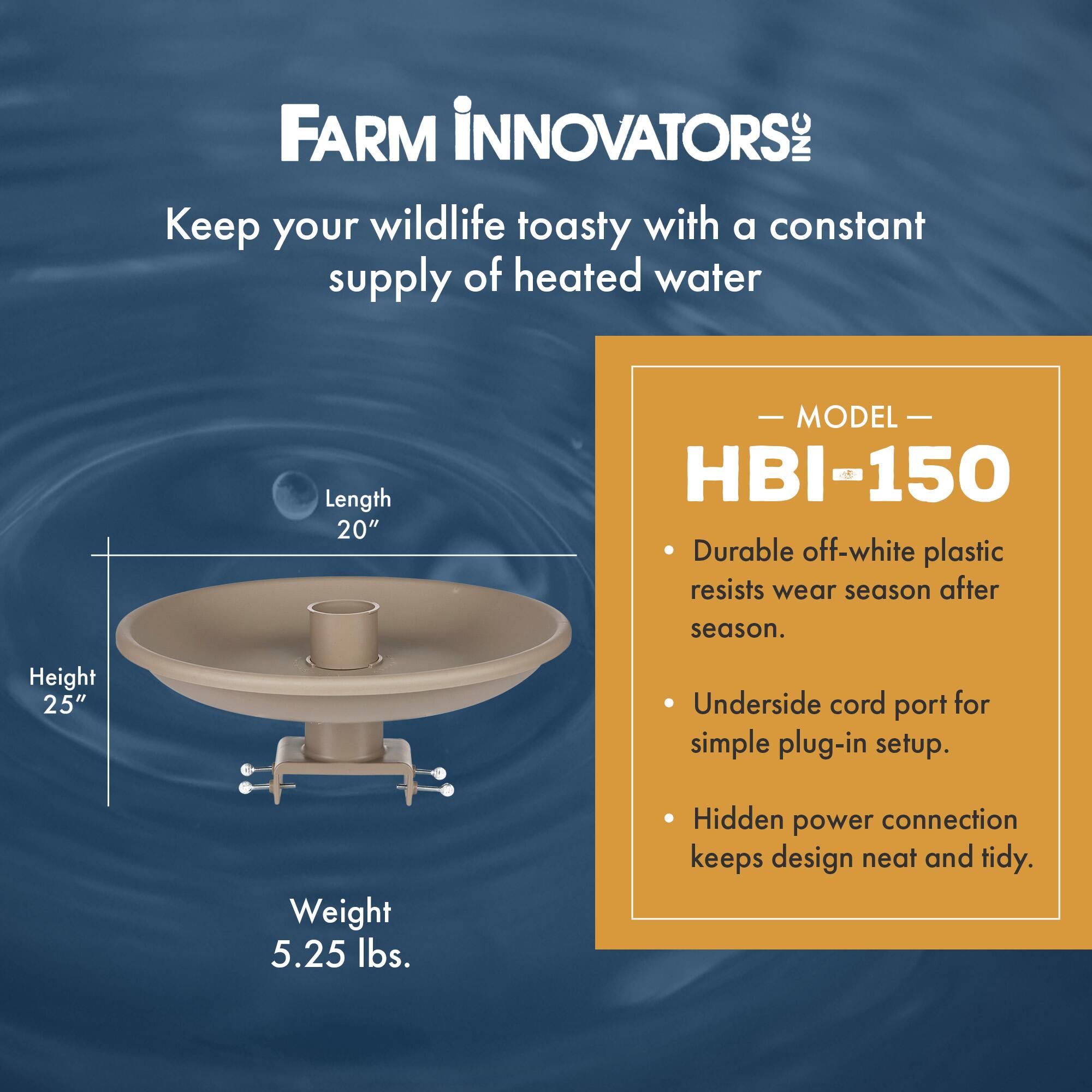 FARM INNOVATORS INC  
Keep your wildlife toasty with a constant supply of heated water  

Length 20"  
Height 25"  
Weight 5.25 lbs.  

MODEL HBI-150  
- Durable off-white plastic resists wear season after season.  
- Underside cord port for simple plug-in setup.  
- Hidden power connection keeps design neat and tidy.