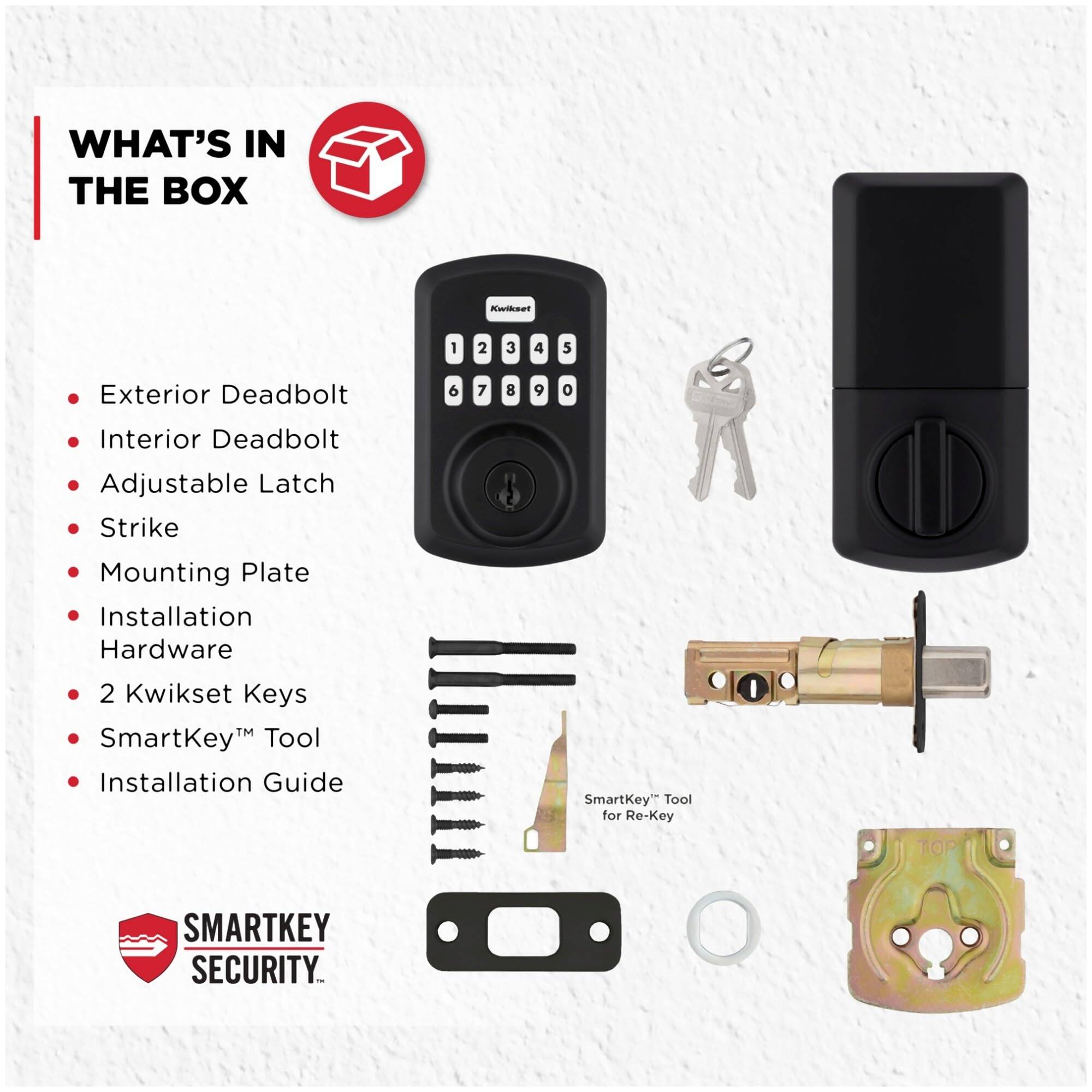 WHAT'S IN THE BOX

- Exterior Deadbolt
- Interior Deadbolt
- Adjustable Latch
- Strike
- Mounting Plate
- Installation Hardware
- 2 Kwikset Keys
- SmartKey™ Tool
- Installation Guide

SMARTKEY SECURITY