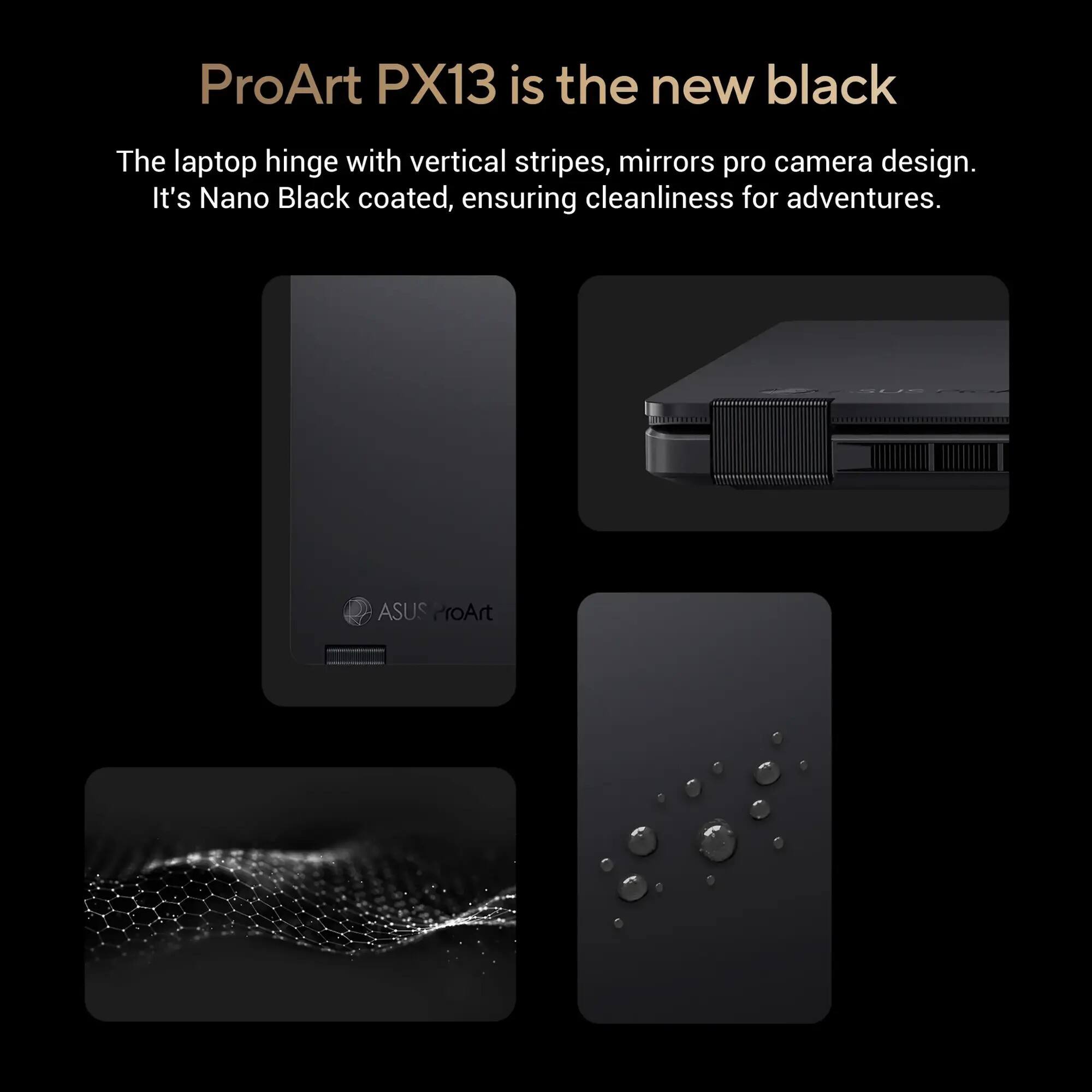 ProArt PX13 is the new black

The laptop hinge with vertical stripes, mirrors pro camera design. It's Nano Black coated, ensuring cleanliness for adventures.