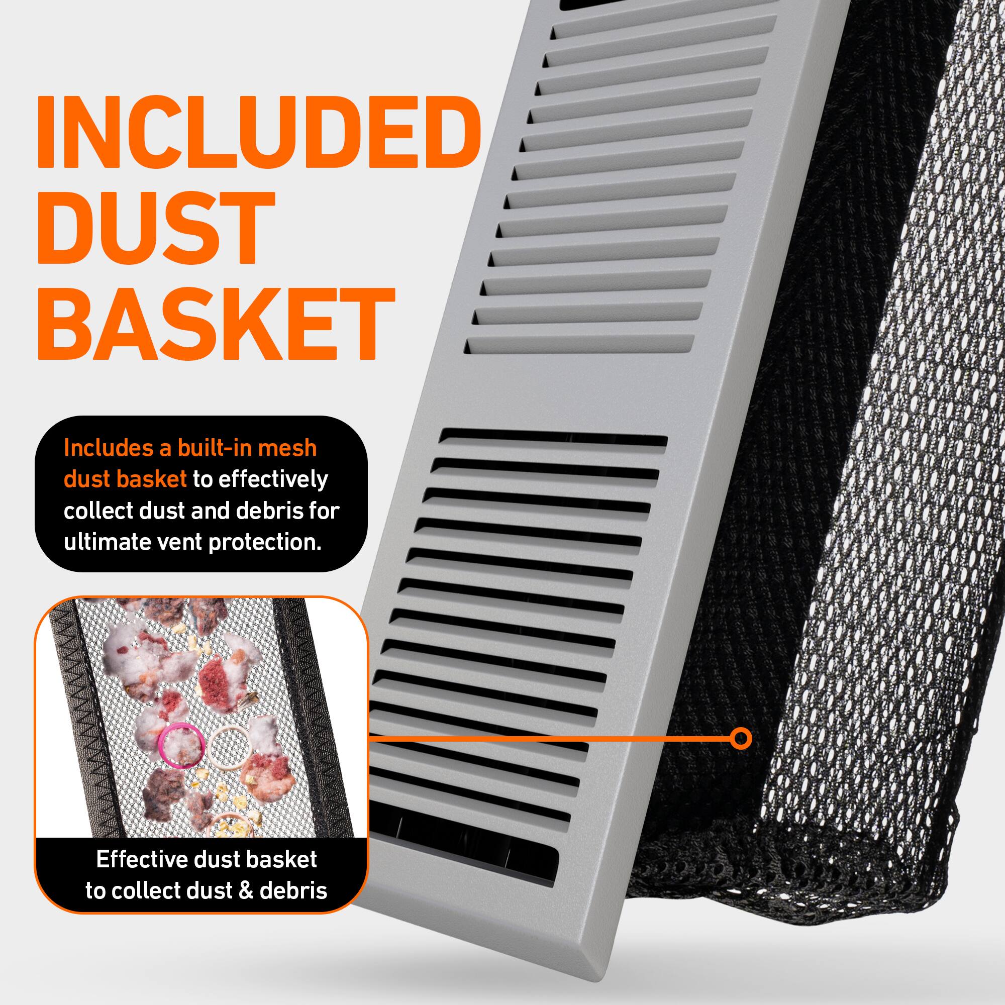 INCLUDED DUST BASKET

Includes a built-in mesh dust basket to effectively collect dust and debris for ultimate vent protection.

Effective dust basket to collect dust & debris