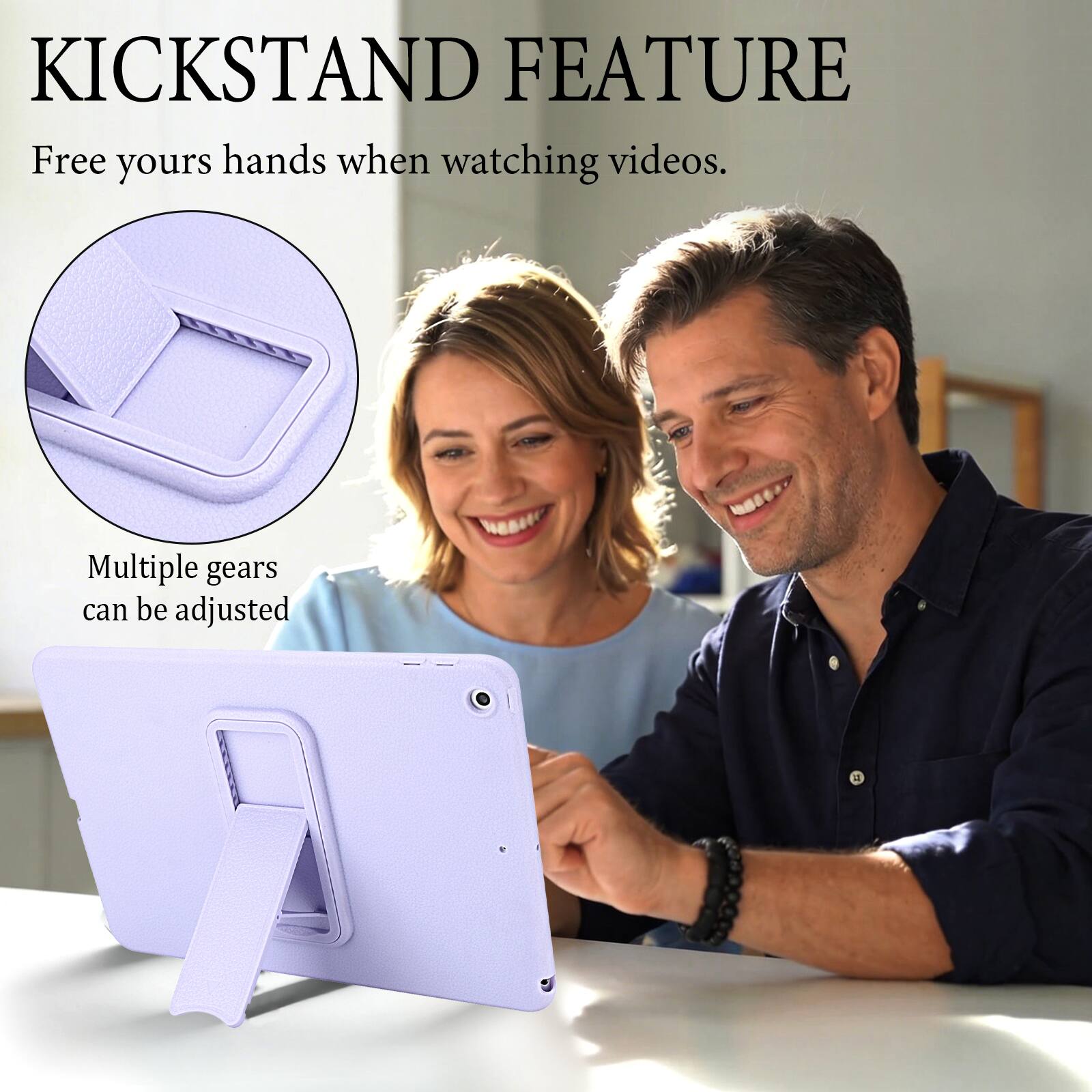 KICKSTAND FEATURE  
Free your hands when watching videos.  
Multiple gears can be adjusted