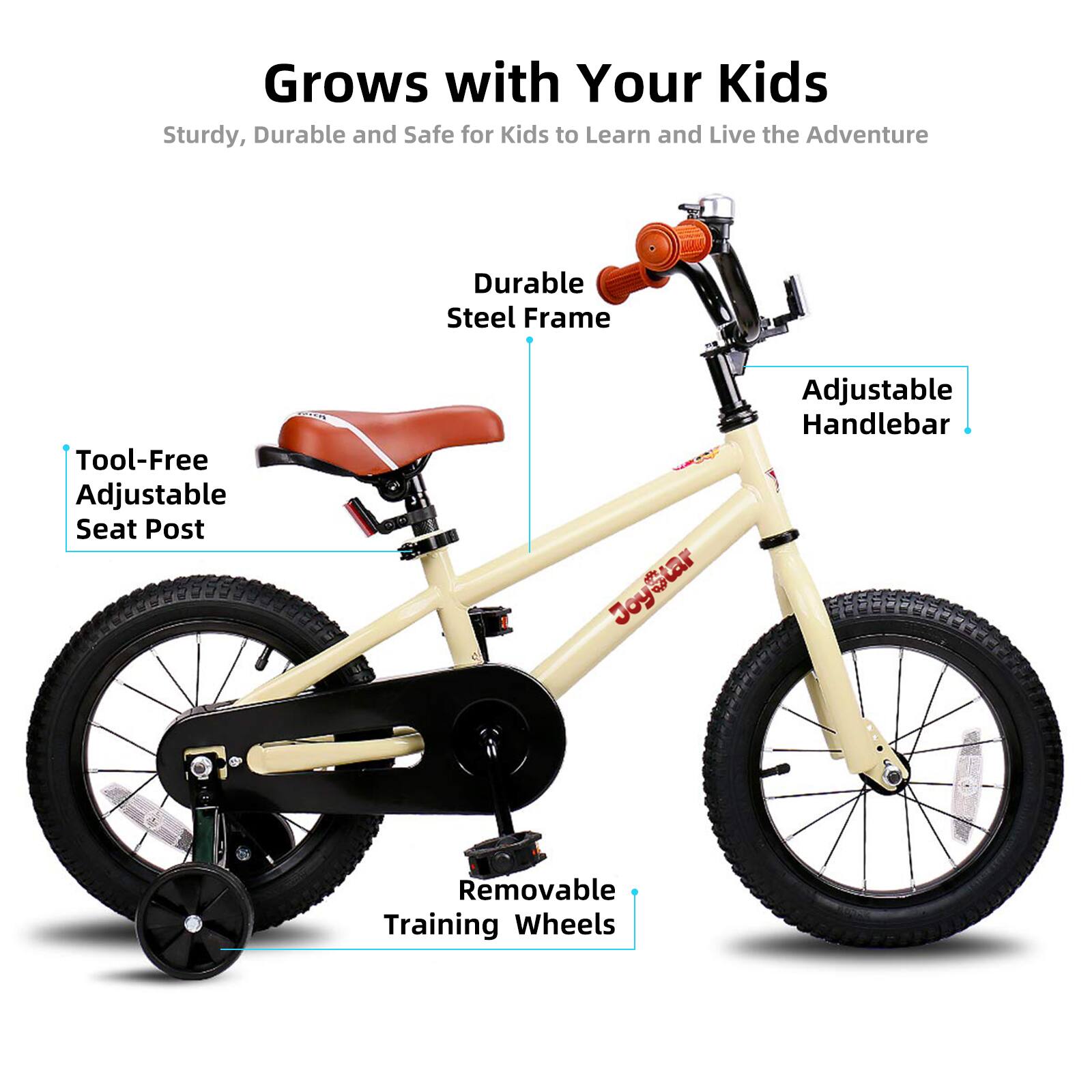 Grows with Your Kids  
Sturdy, Durable and Safe for Kids to Learn and Live the Adventure  

- Durable Steel Frame  
- Tool-Free Adjustable Seat Post  
- Adjustable Handlebar  
- Removable Training Wheels