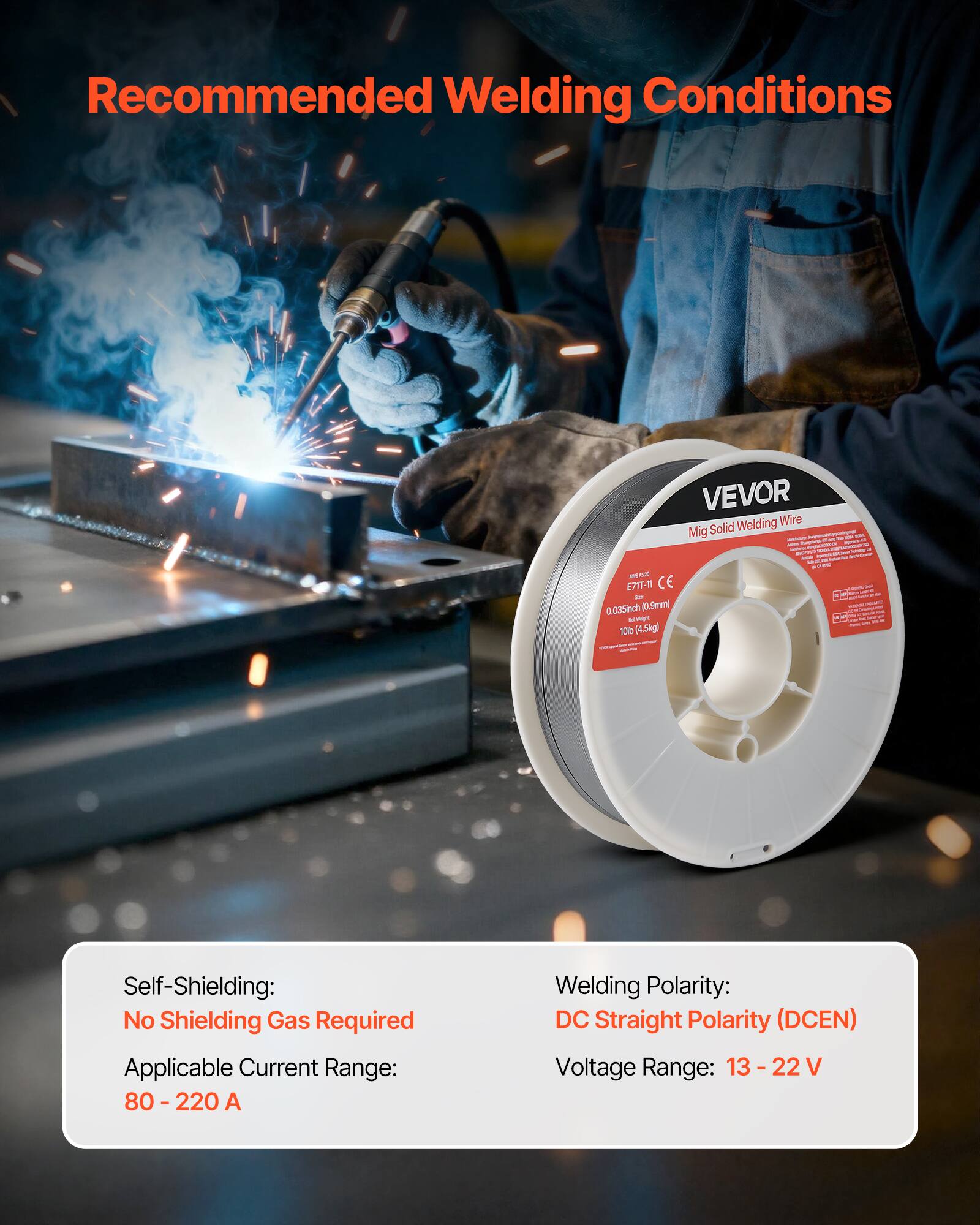 Recommended Welding Conditions

VEVOR Welding Wire Mig Solid - 0.035 inch (0.9mm) - 10 lb (4.5kg)

Self-Shielding: No Shielding Gas Required

Applicable Current Range: 80 - 220 A

Welding Polarity: DC Straight Polarity (DCEN)

Voltage Range: 13 - 22 V