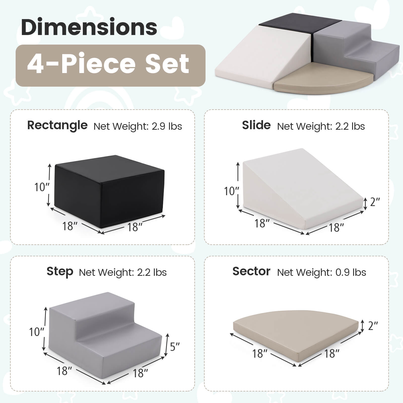 Dimensions  
4-Piece Set  

Rectangle  
Net Weight: 2.9 lbs  
10" x 18" x 18"  

Slide  
Net Weight: 2.2 lbs  
10" x 18" x 18" x 2"  

Step  
Net Weight: 2.2 lbs  
10" x 18" x 18" x 5"  

Sector  
Net Weight: 0.9 lbs  
18" x 18" x 2"
