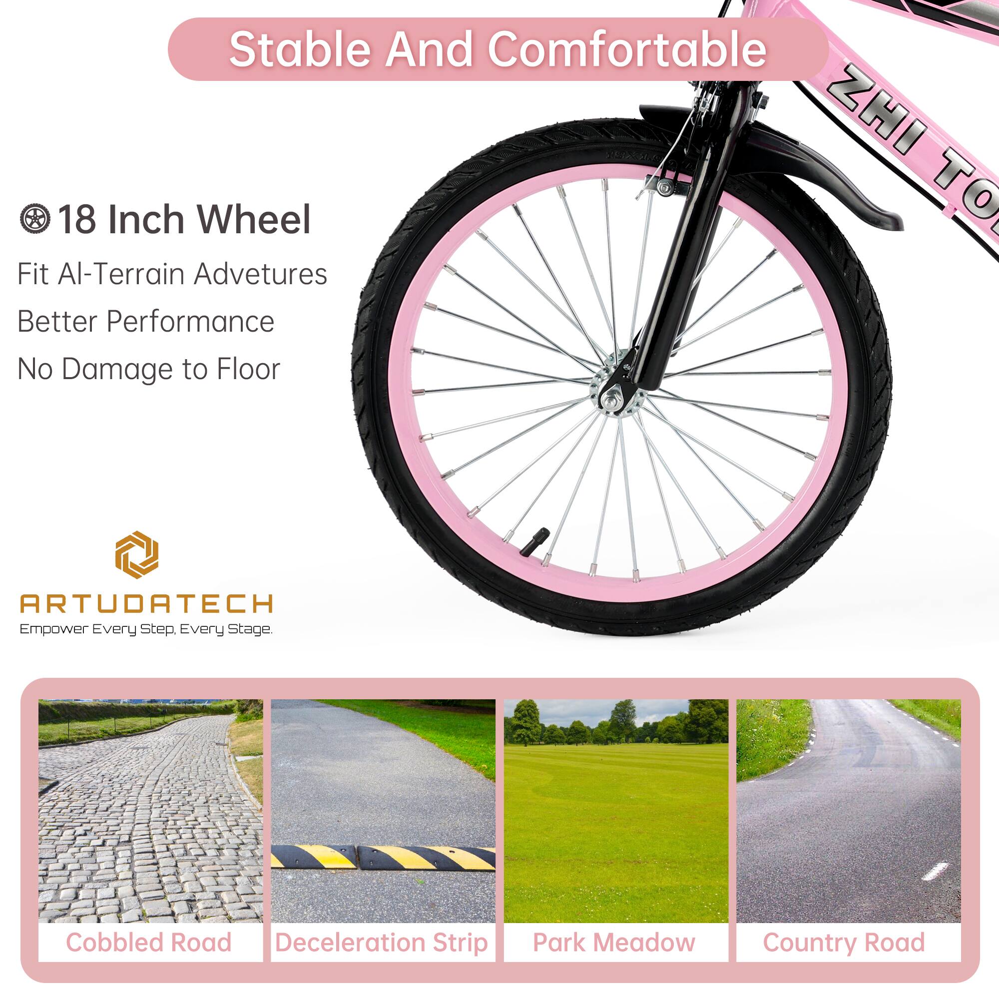 Stable And Comfortable

18 Inch Wheel
Fit All-Terrain Adventures
Better Performance
No Damage to Floor

ARTUDATECH
Empower Every Step, Every Stage.

Cobbled Road
Deceleration Strip
Park Meadow
Country Road