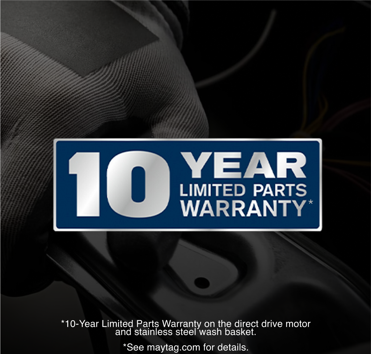 10 Year Limited Parts Warranty*

*10-Year Limited Parts Warranty on the direct drive motor and stainless steel wash basket.
*See maytag.com for details.