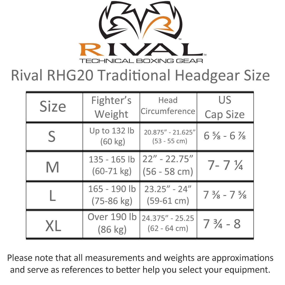 **Rival RHG20 Traditional Headgear Size**

| Size | Fighter's Weight | Head Circumference | US Cap Size |
|------|-----------------|-------------------|------------|
| S    | Up to 132 lb (60 kg) | 20.875" - 21.625" (53 - 55 cm) | 6 5/8 - 6 7/8 |
| M    | 135 - 165 lb (60-71 kg) | 22" - 22.75" (56 - 58 cm) | 7 - 7 1/4 |
| L    | 165 - 190 lb (75-86 kg) | 23.25" - 24" (59-61 cm) | 7 3/8 - 7 5/8 |
| XL   | Over 190 lb (86 kg) | 24.375" - 25.25" (62 - 64 cm) | 7 3