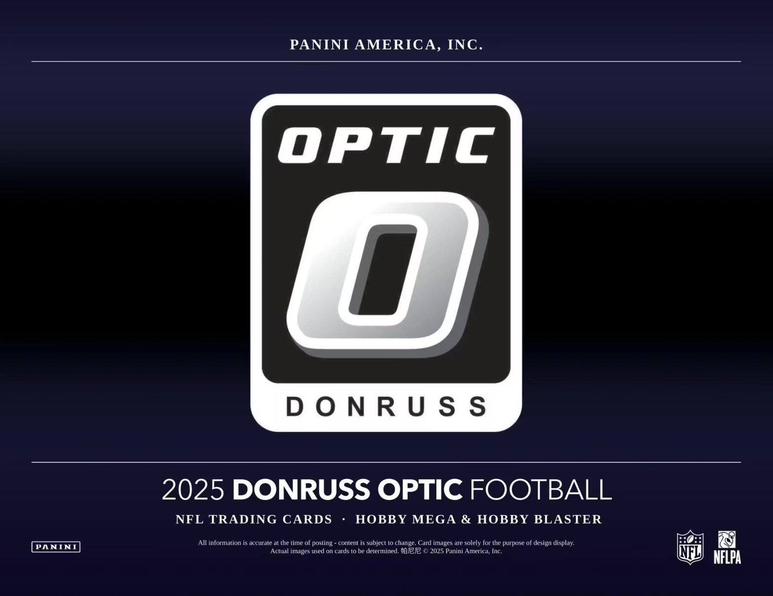 PANINI AMERICA, INC.  
OPTIC DONRUSS 2025  
DONRUSS OPTIC FOOTBALL  
NFL TRADING CARDS HOBBY MEGA & HOBBY BLASTER  

All information is accurate at the time of posting. Content is subject to change. Card images are solely for the purpose of design display. Actual images used on cards to be determined.  
© 2025 Panini America, Inc.  
NFL NFLPA