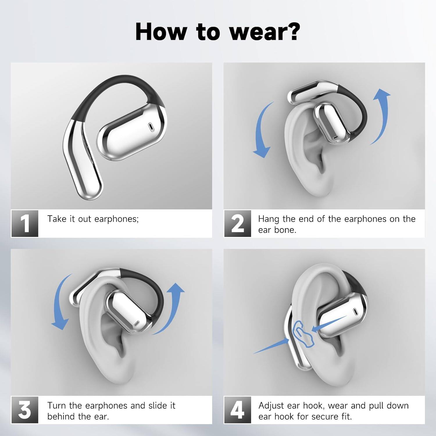 How to wear?

1. Take it out earphones;
2. Hang the end of the earphones on the ear bone.
3. Turn the earphones and slide it behind the ear.
4. Adjust ear hook, wear and pull down ear hook for secure fit.