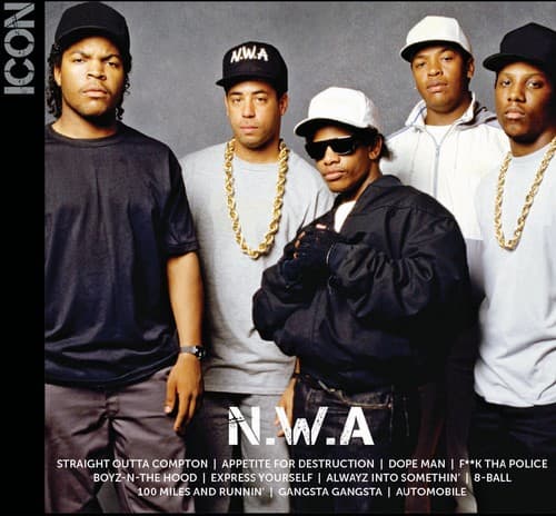 N.W.A

STRAIGHT OUTTA COMPTON | APPETITE FOR DESTRUCTION | DOPE MAN | F**K THA POLICE | BOYZ-N-THE HOOD | EXPRESS YOURSELF | ALWAYZ INTO SOMETHIN' | 8-BALL | 100 MILES AND RUNNIN' | GANGSTA GANGSTA | AUTOMOBILE