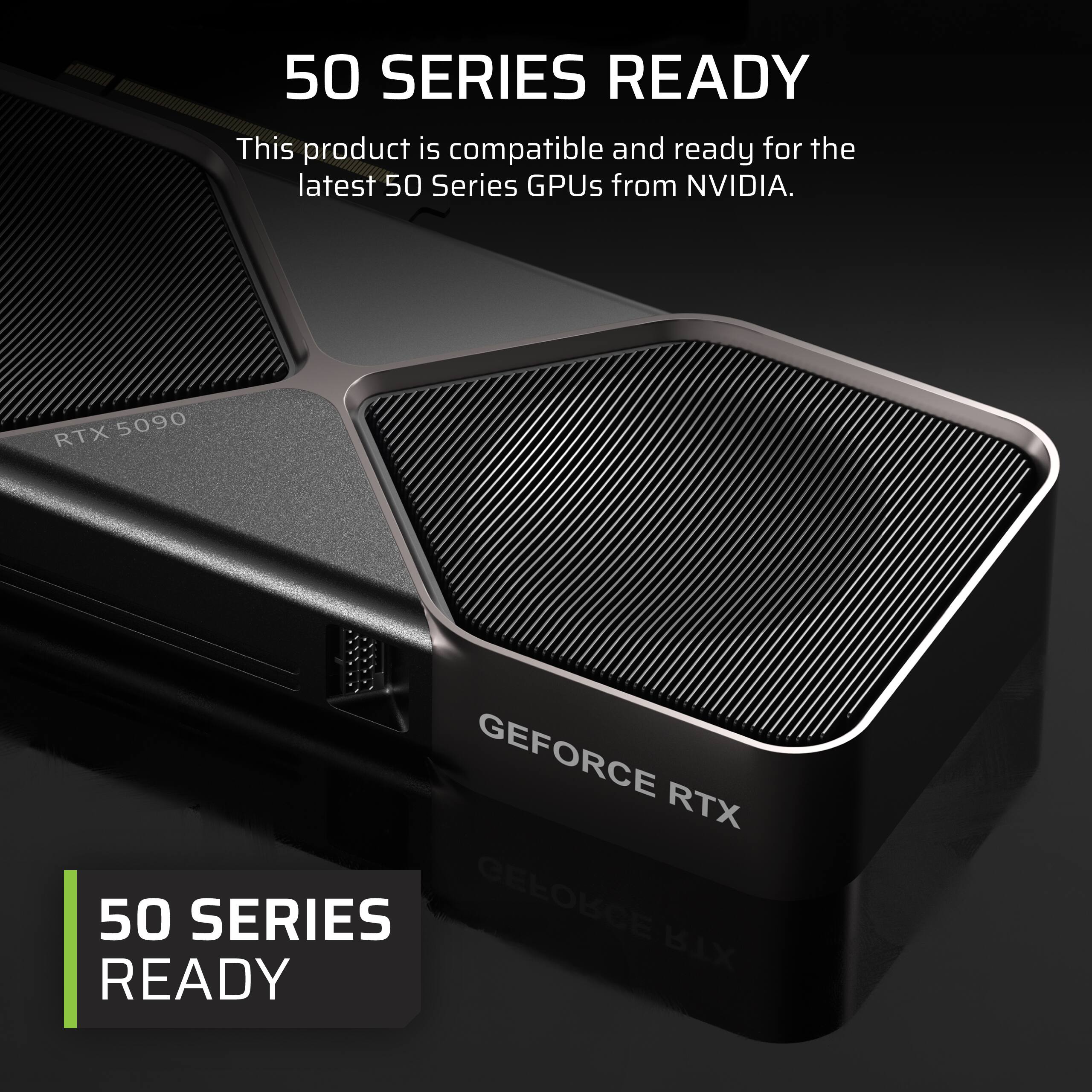This product is compatible and ready for the latest 50 Series GPUs from NVIDIA. RTX 5090 GEFORCE RTX 50 SERIES READY