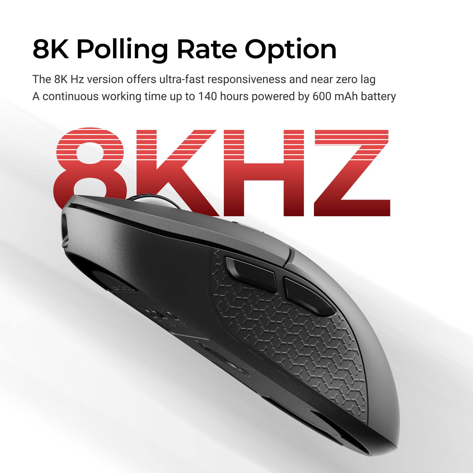 8K Polling Rate Option

The 8K Hz version offers ultra-fast responsiveness and near zero lag. A continuous working time up to 140 hours powered by 600 mAh battery.

8KHZ