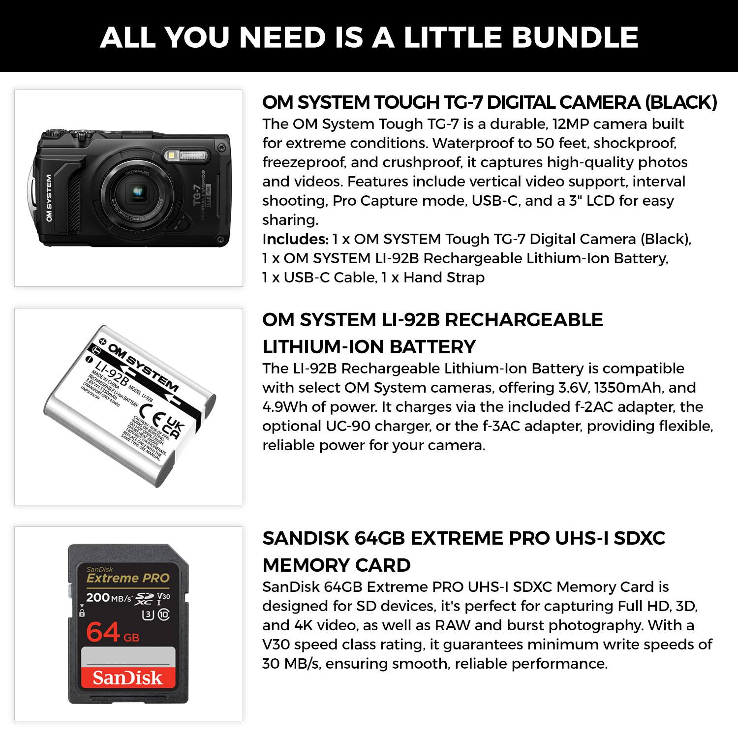 ALL YOU NEED IS A LITTLE BUNDLE

OM SYSTEM TOUGH TG-7 DIGITAL CAMERA (BLACK)
The OM System Tough TG-7 is a durable, 12MP camera built for extreme conditions. Waterproof to 50 feet, shockproof, freeze proof, and crushproof, it captures high-quality photos and videos. Features include vertical video support, interval shooting, Pro Capture mode, USB-C, and a 3" LCD for easy sharing. Includes: 1 x OM SYSTEM Tough TG-7 Digital Camera (Black), 1 x OM SYSTEM LI-92B Rechargeable Lithium-Ion Battery, 1 x USB-C Cable, 1 x Hand Strap

OM SYSTEM LI-92B RECHARGEABLE LITHIUM-ION BATTERY
The LI-92B Rechargeable Lithium-Ion Battery is compatible with select OM System cameras, offering 3.6V, 1350mAh, and 4.9Wh of power. It charges via the included f-2AC adapter, the optional UC-90 charger, or the f-3AC adapter, providing flexible, reliable power for your camera.

SANDISK 64GB EXTREME PRO U