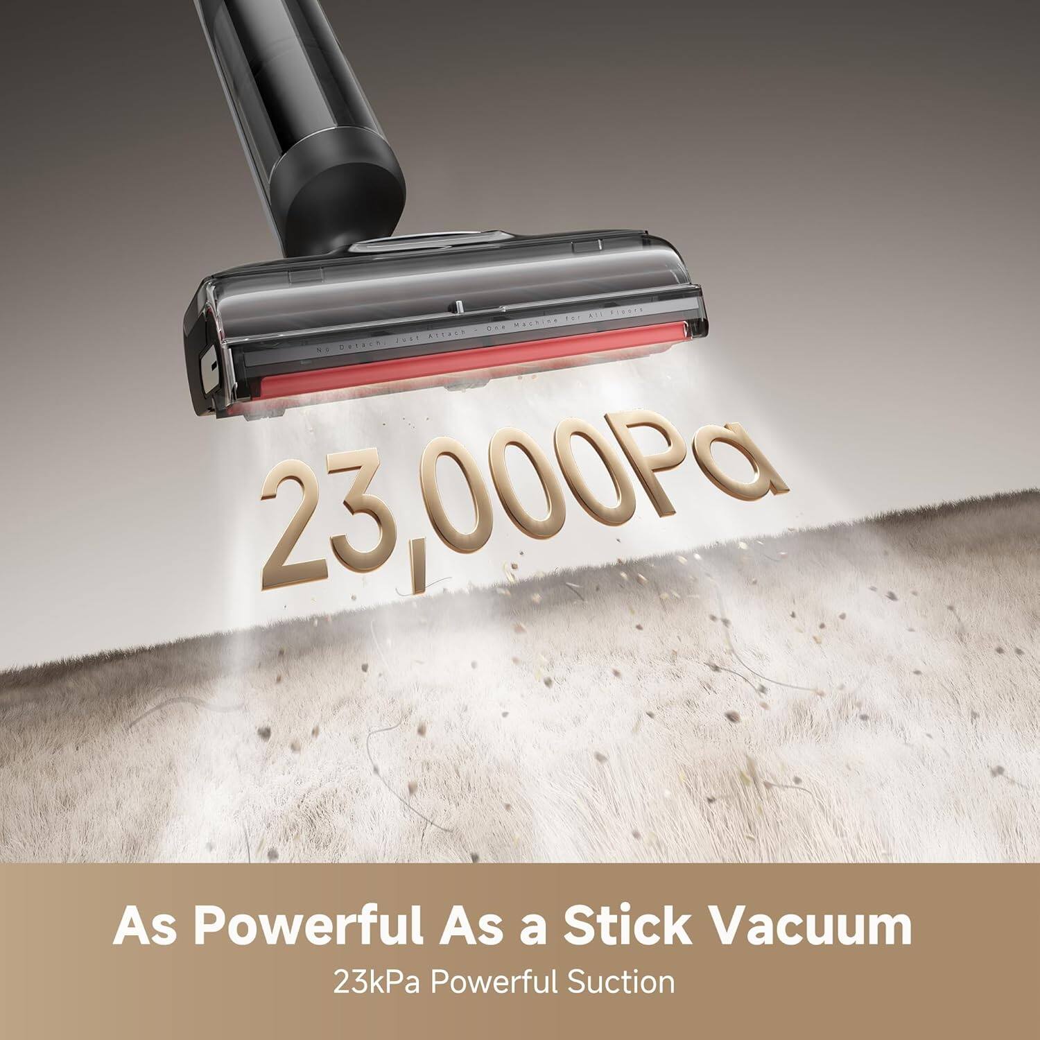 23,000Pa  
As Powerful As a Stick Vacuum  
23kPa Powerful Suction
