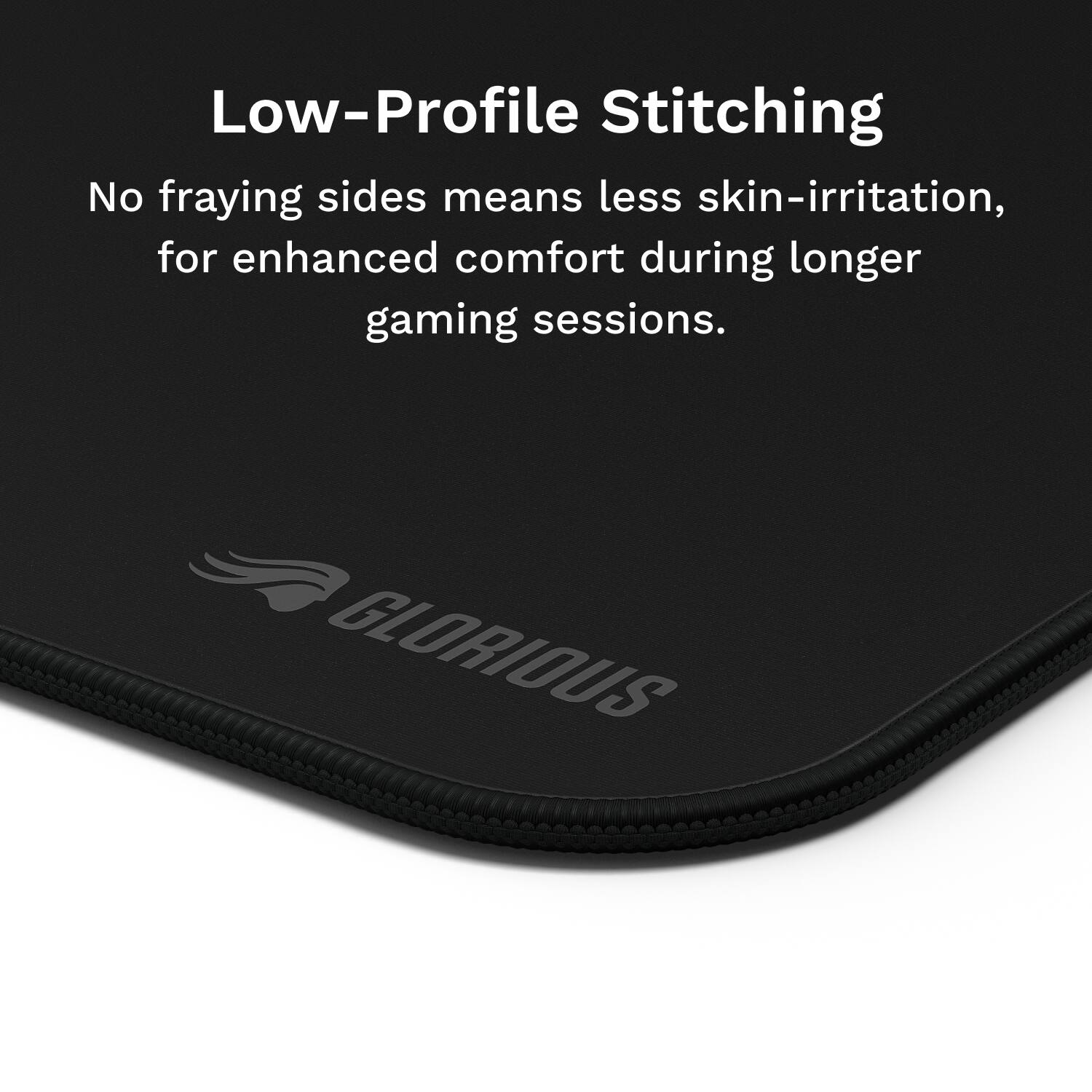 Low-Profile Stitching: No fraying sides means less skin-irritation, for enhanced comfort during longer gaming sessions. GLORIOUS.