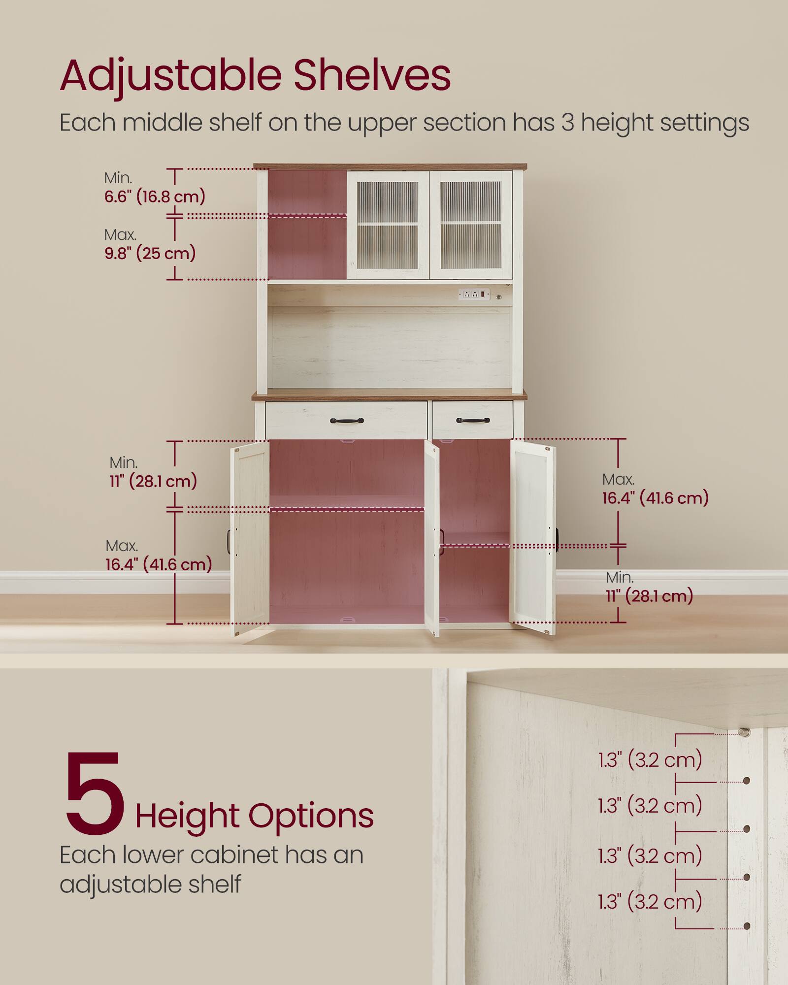 Adjustable Shelves

Each middle shelf on the upper section has 3 height settings:
- Min. 6.6" (16.8 cm)
- Max. 9.8" (25 cm)

DA:
- Min. 11" (28.1 cm)
- Max. 16.4" (41.6 cm)

5 Height Options

Each lower cabinet has an adjustable shelf:
- 1.3" (3.2 cm)
- 1.3" (3.2 cm)
- 1.3" (3.2 cm)
- 1.3" (3.2 cm)