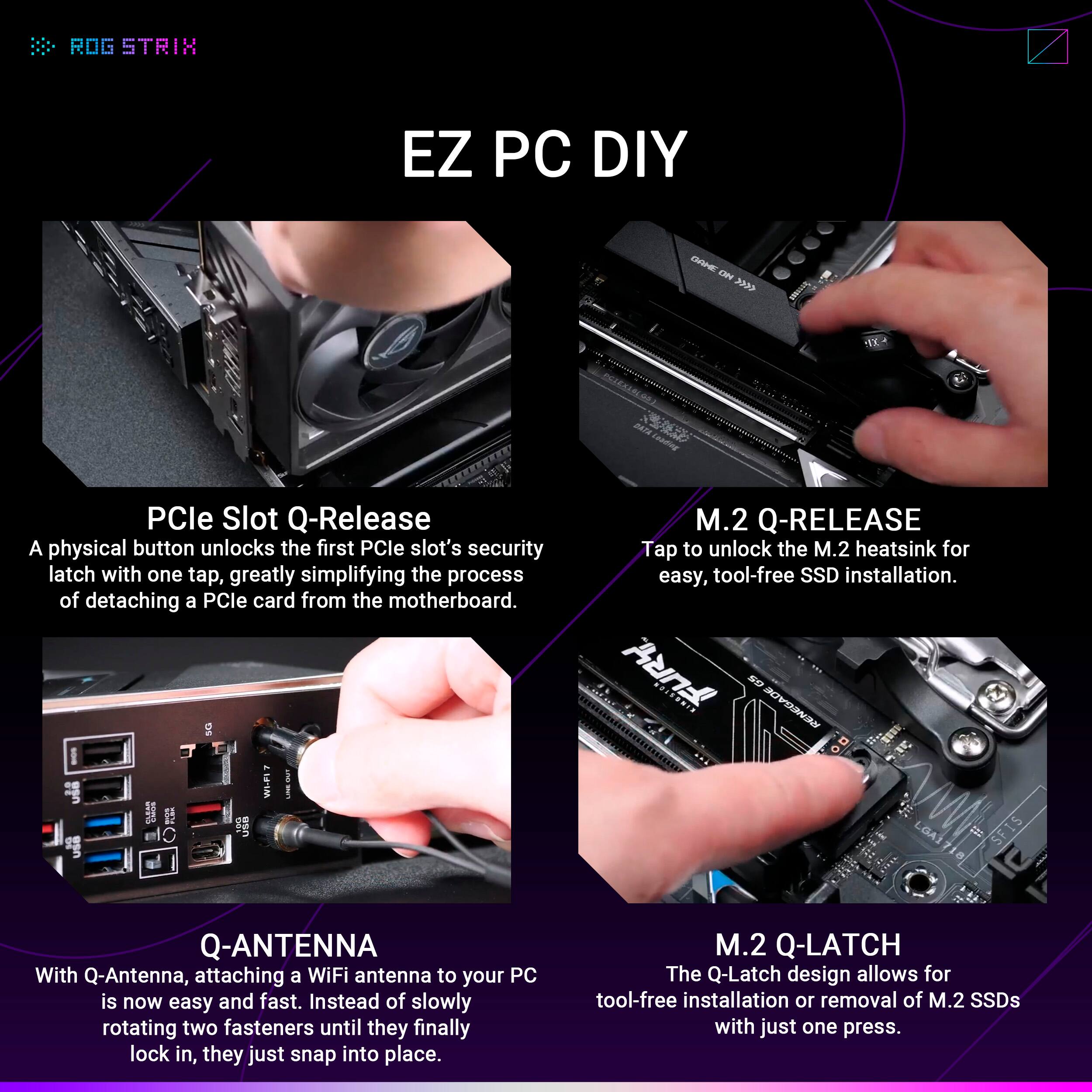 ROG STRIX EZ PC DIY

PCIe Slot Q-Release
A physical button unlocks the first PCIe slot's security latch with one tap, greatly simplifying the process of detaching a PCIe card from the motherboard.

M.2 Q-RELEASE
Tap to unlock the M.2 heatsink for easy, tool-free SSD installation.

Q-ANTENNA
With Q-Antenna, attaching a WiFi antenna to your PC is now easy and fast. Instead of slowly rotating two fasteners until they finally lock in, they just snap into place.

M.2 Q-LATCH
The Q-Latch design allows for tool-free installation or removal of M.2 SSDs with just one press.
