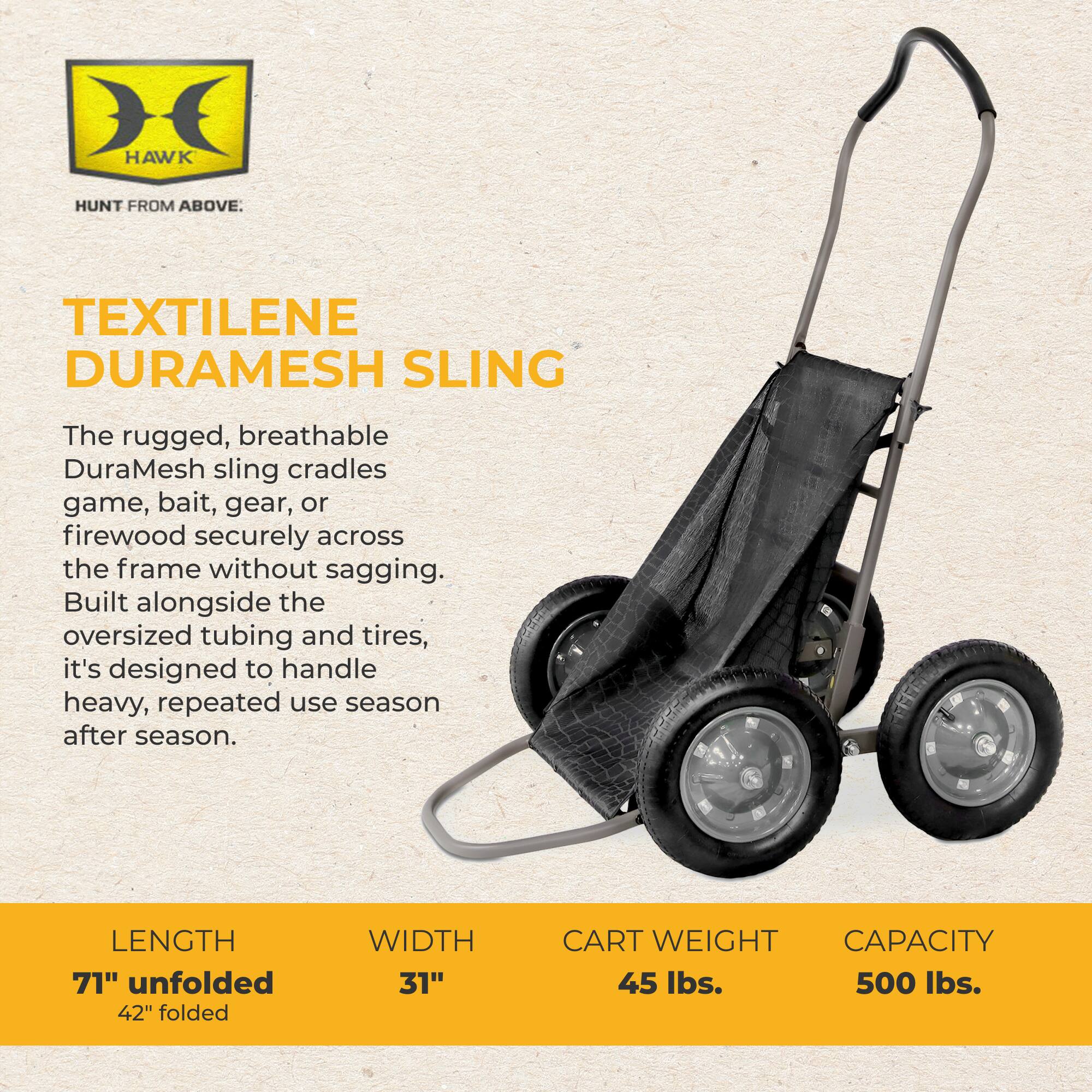 HAWK  
HUNT FROM ABOVE.  

TEXTILENE DURAMESH SLING  
The rugged, breathable DuraMesh sling cradles game, bait, gear, or firewood securely across the frame without sagging. Built alongside the oversized tubing and tires, it's designed to handle heavy, repeated use season after season.  

LENGTH 71" unfolded 42" folded  
WIDTH 31"  
CART WEIGHT 45 lbs.  
CAPACITY 500 lbs.
