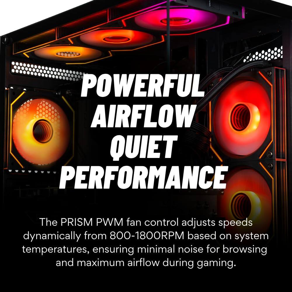 POWERFUL AIRFLOW  
QUIET PERFORMANCE  

The PRISM PWM fan control adjusts speeds dynamically from 800-1800RPM based on system temperatures, ensuring minimal noise for browsing and maximum airflow during gaming.