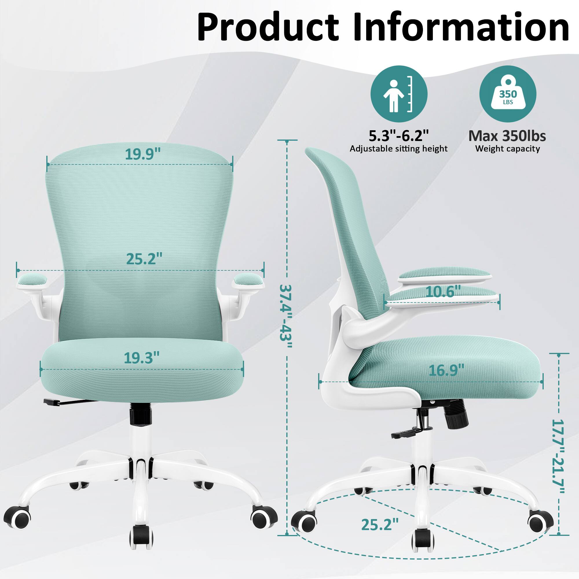 Product Information  
- 19.9"  
- 5.3"-6.2" Adjustable sitting height  
- Max 350lbs Weight capacity  
- 25.2"  
- 19.3"  
- 37.4"-43"  
- 25.2"  
- 10.6"  
- 16.9"  
- 17.7"-21.7"