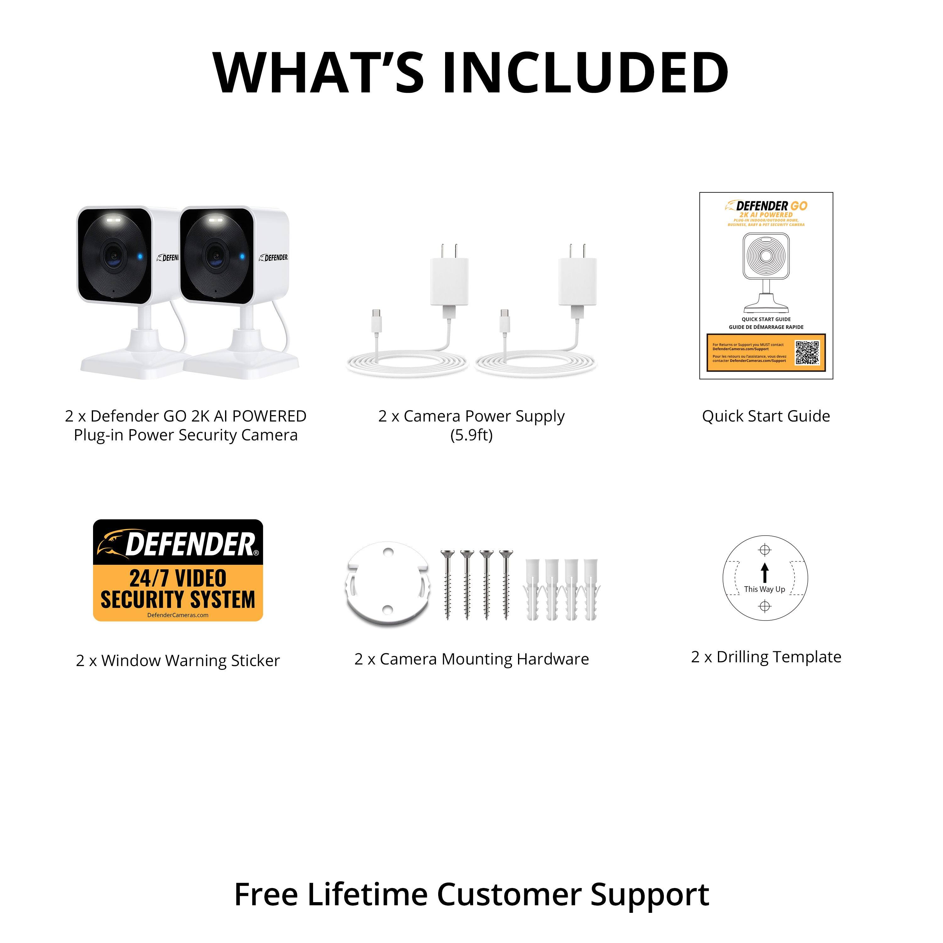 **WHAT'S INCLUDED**

- 2 x Defender GO 2K AI POWERED Plug-in Power Security Camera
- 2 x Camera Power Supply (5.9ft)
- Quick Start Guide
- 2 x Window Warning Sticker
- 2 x Camera Mounting Hardware
- 2 x Drilling Template
- Free Lifetime Customer Support

**DEFENDER**
24/7 VIDEO SECURITY SYSTEM
DefenderCameras.com