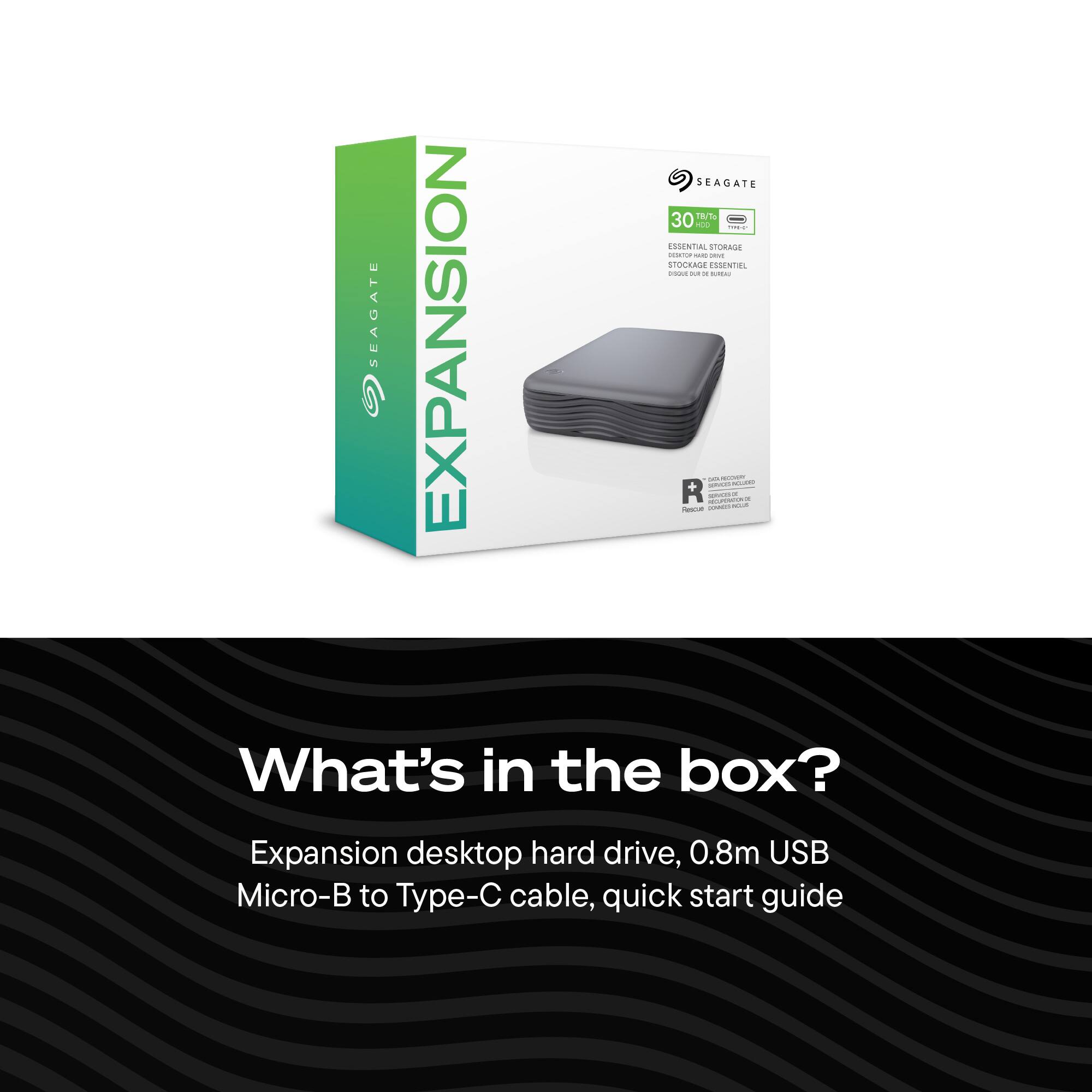 SEAGATE 30 TB/To MCO Hot ESSENTIAL STORAGE DES AND blosy STOCKAGE ESSENTIEL DOGUE BUR DE :1 CORDS SEAGATE EXPANSION NECKSH + 2000 ACLUDO DIVOX of INTER ACIDE Rescur JOMGO

What's in the box? Expansion desktop hard drive, 0.8m USB Micro-B to Type-C cable, quick start guide