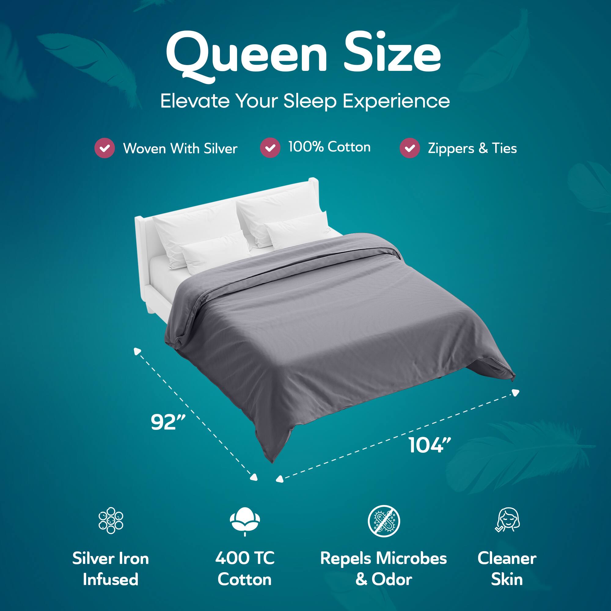 Queen Size  
Elevate Your Sleep Experience  

- Woven With Silver  
- 100% Cotton  
- Zippers & Ties  

92" x 104"  

- Silver Iron Infused  
- 400 TC Cotton  
- Repels Microbes & Odor  
- Cleaner Skin