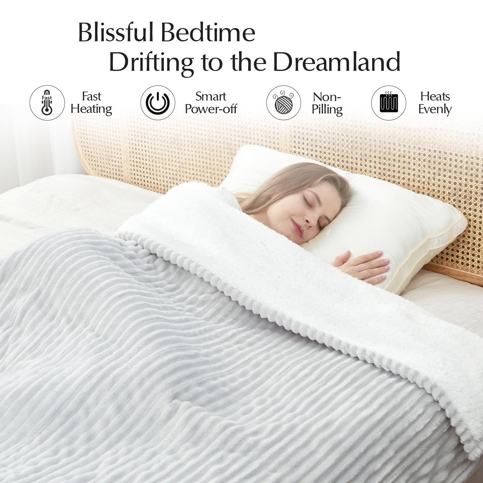 Blissful Bedtime  
Drifting to the Dreamland

- Fast Heating
- Smart Power-off
- Non-Pilling
- Heats Evenly