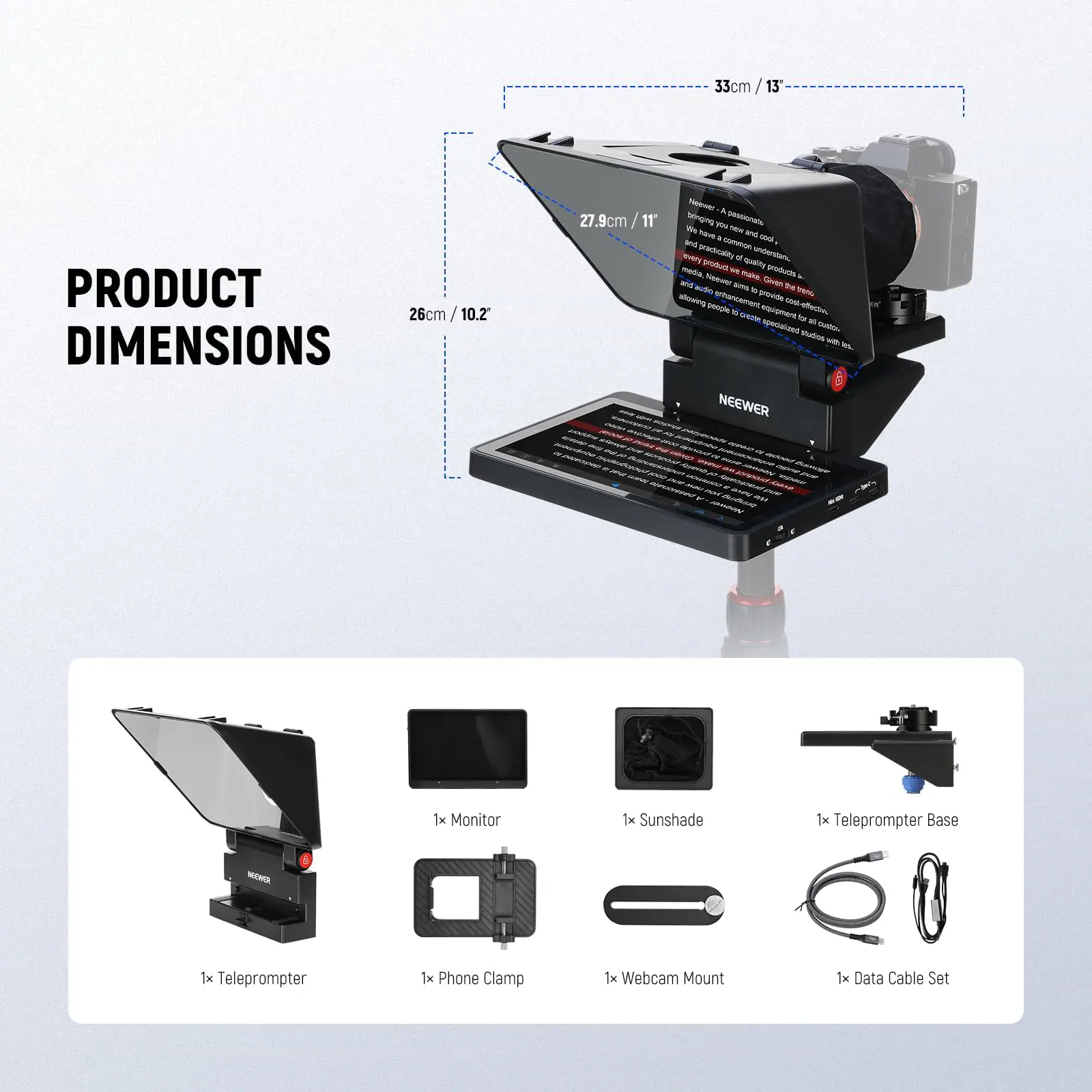 33cm

PRODUCT DIMENSIONS

26cm / 10.2"

27.9cm / 11"

We bring you passion, new and cool, and practically - understand every detail of the product quality products make Given botto amis of the allowing enhancement provide people a dete equipment www.aledin, for a specialized cote. studios the No... NEEWER - - www.ine POCIAT explys ednibureus pomudinho - SKINDAUNP - 0% COMUND ~ bestercal " SNEW Burrige source Spenes.go 19.5k blognes JOHOON - passionate ove YOU seen one SUPV PM Neover

1x Monitor
1x Sunshade
1x Teleprompter Base
1x Teleprompter
1x Phone Clamp
1x Webcam Mount
1x Data Cable Set