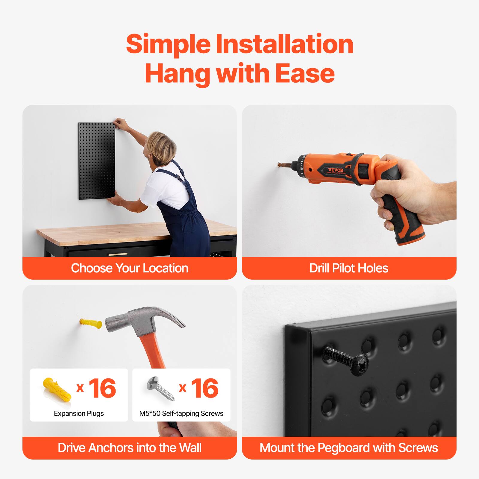 Simple Installation  
Hang with Ease

Choose Your Location

Drill Pilot Holes

x 16 Expansion Plugs  
x 16 M5*50 Self-tapping Screws

Drive Anchors into the Wall

Mount the Pegboard with Screws
