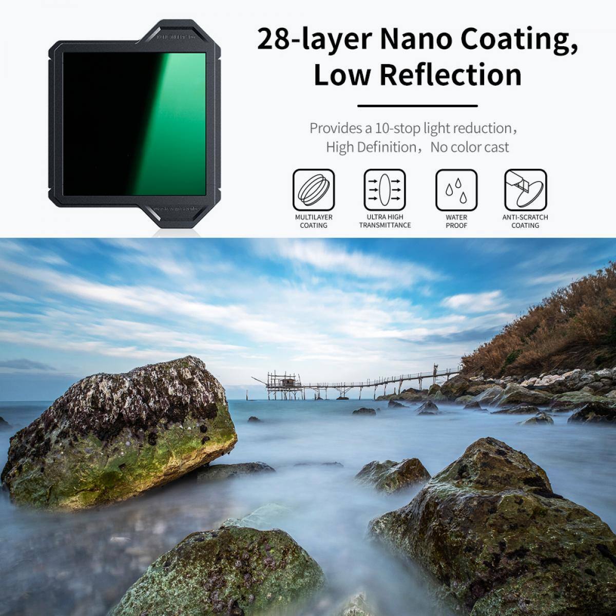 28-layer Nano Coating, Low Reflection  
Provides a 10-stop light reduction, High Definition, No color cast  
MULTILAYER COATING  
ULTRA HIGH TRANSMITTANCE  
WATER PROOF  
ANTI-SCRATCH COATING