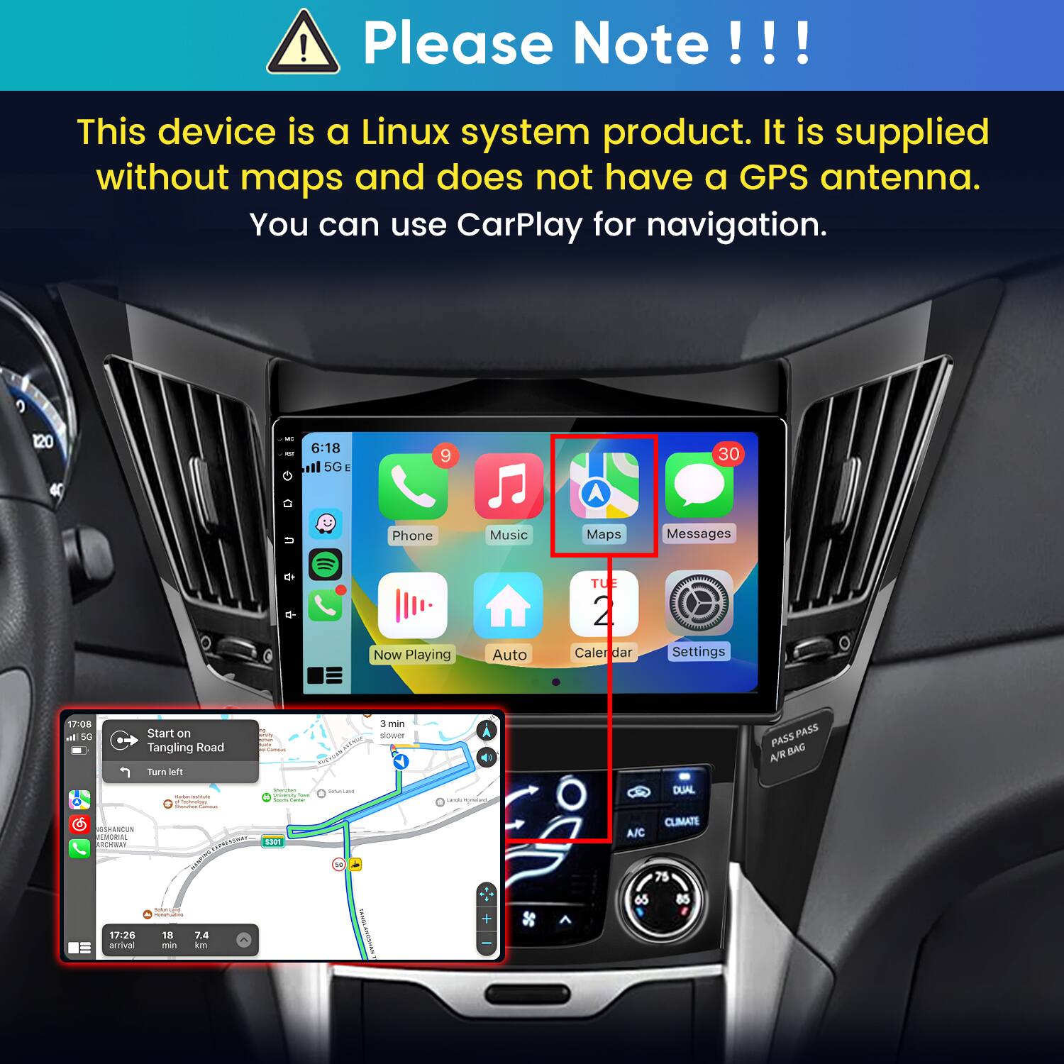 Please Note!!!
This device is a Linux system product. It is supplied without maps and does not have a GPS antenna. You can use CarPlay for navigation.

120
6:18 5G
9
30
Phone
Music
Maps
Messages
TU
Now Playing
Auto
Cale dar
Settings

17:08 all 5G
Start on Tangling Road Turn left
Samson
3 min slower
PASS PASS A/R BAG
WORLOMA - -
jouneur yourshing  Carbohy Comban
SaturLand
DUAL
SSHANCUN MEMORIAL RCHIBBY
 5300
x
CLIMATE A/C 75
Total  noversations
65
85
17:26 arrival
18 no
7.4 km