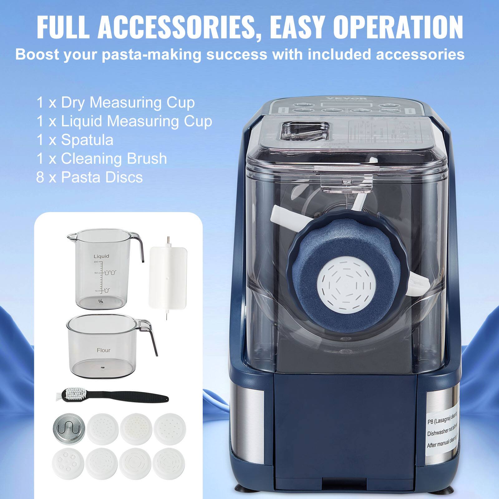 FULL ACCESSORIES, EASY OPERATION  
Boost your pasta-making success with included accessories  

1 x Dry Measuring Cup  
1 x Liquid Measuring Cup  
1 x Spatula  
1 x Cleaning Brush  
8 x Pasta Discs  

Liquid  
Flour  

P8 (Lasagne)  
Dishwasher safe  
After manual disassembly